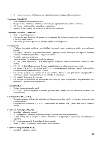  M-: comuns em pessoas inibidas, ansiosas e de relacionamento interpessoal receoso e tenso.
Movimento Animal (FM)
 Relacionado a características da infância.
 O que é de mais primário na estrutura da personalidade, representante dos instintos e impulsos.
 FM elevado – pode significar imaturidade e infantilismo.
 Ausência de FM – pessoa não tem senso de iniciativa, de competição.
Movimento Inanimado (Fm+mF+m)
 Refere-se a conflito psíquico.
 Fm maior ou igual do que m+mF: pessoa está conseguindo discriminar racionalmente os fatores tensionantes
e conviver com o conflito.
 Fm é menor que m+mF : pessoa não consegue superar o conflito psíquico.
Cor Cromática
 CF (forma imprecisa): tendência a excitabilidade emocional, escapes agressivos e atitudes sem o adequado
controle.
 C (Cor pura): tendência a reação emocional intensa (apreciação, estima, admiração, amor e paixão, desprezo,
ódio etc). Esperado freqüência baixa em pessoas normais
 Condições afetivo-motivacionais.
 Forma definida (FC): relacionamento afetivo adequado.
 FC ≥ CF (forma imprecisa) + C (Cor pura): a pessoa é capaz de liberar os sentimentos e afetos de forma
madura.
 FC ≤ CF + C: dificuldades em reagir de modo adequado quanto ao relacionamento interpessoal.
 Cor forçada (F-C e C-F) e cor arbitrária (F/C e C/F): nunca ocorreram no Z-teste coletivo. Pode significar
relacionamento interpessoal cauteloso e tímido.
 Cor descrita (Cdesc): não ocorreu no Z-teste coletivo. Reação à cor, pensamento desorganizado, o
examinando tende a descrever a cor, pessoas limitadas de inteligência.
 Cor pura (C): descontrole das emoções.
 Cor nomeada ou numerada (Cn): perturbações emocionais que levam desorganização do processo lógico do
pensamento – podem indicar esquizofrenia.
Textura (Fc,cF,c)
 Contato humano e interação social.
 Fc ≥ cF+c : atitudes adequadas de contato; por outro lado, pessoas que não buscam ou investem afeto
adequadamente.
Cor Acromática (FC’,C’F,C’)
 Depressão: a pessoa tende a evitar estímulos que lhe possam mobilizar reações emocionais e sentimentos para
o mundo exterior.
 Comprometedor quando FC’≤ C’F + C, especialmente na presença de C’ (pura), pode indicar depressão
crônica.
Sombreado Radiológico (Fk,kF,k)
 Ansiedade e adaptação racional.
 Fk (forma precisa): recorrer à intelectualização para enfrentar uma situação tensionante.
 K (sem forma): ante a situação de tensão, sentimentos de insegurança se elevam, não tem condições de
suportá-la.
 kF (forma vaga): controle da ansiedade de forma precária.
 Índice Fk ≥ (kF + k): defesa da ansiedade pela intelectualização.
Sombreado Perspectiva (FK,KF,K)
 Ansiedade e adaptação afetiva.
28
 