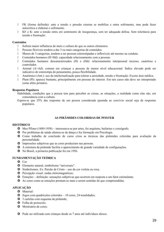  FK (forma definida): ante a tensão e pressão externa se mobiliza e entra sofrimento, mas pode fazer
autocrítica e elaborar o sofrimento.
 KF e K: ante a tensão entra em sentimento de insegurança, sem ter adequada defesa. Sem tolerância para
tensão e frustração.
Conteúdos
 Sofrem maior influência do meio e cultura do que os outros elementos.
 Pessoas flexíveis tendem a dar 3 ou mais categorias de conteúdos.
 Menos de 3 categorias, tendem a ser pessoas estereotipadas e inflexíveis até mesmo na conduta.
 Conteúdos humanos (H+Hd): capacidade relacionamento com a pessoas.
 Conteúdos humanos descaracterizados (H) e (Hd): relacionamento interpessoal receoso, cauteloso e
controlador.
 Animal (A+Ad): comum em crianças e pessoas de menor nível educacional. Índice elevado pode ser
indicativo de estereotipa do pensamento, pouca flexibilidade.
 Anatômico (Ant.): uso da intelectualização para tolerar a ansiedade, tensão e frustração. Exceto área médica.
 Plant (Pl): aparece bastante, principalmente em pessoas do interior. Em tais casos não deve ser interpretado
como afeto primário.
Respostas Populares
Habilidade, condições que a pessoa tem para perceber as coisas, as situações, a realidade como elas são, em
consonância com a cultura.
Espera-se que 25% das respostas de um pessoa considerada ajustada ao convívio social seja de respostas
populares.
AS PIRÂMIDES COLORIDAS DE PFISTER
HISTÓRICO
 Max Pfister (1889-1958) – interessava-se por artes, foi arquiteto, bailarino e coreógrafo.
 Por problemas de saúde afastou-se da dança e fez formação em Psicologia.
 Como trabalho de conclusão de curso criou as técnicas das pirâmides coloridas para avaliação da
personalidade.
 Impressões subjetivas que as cores produziam nas pessoas.
 A estrutura da pirâmide facilita o aparecimento de grande variedade de configurações.
 No Brasil, a primeira publicação foi em 1956.
FUNDAMENTAÇÃO TEÓRICA
 Cor
 Elemento natural, simbolismo “universais”.
 Simbolismos. Ex: Paixão de Cristo – uso da cor violeta ou roxa.
 Percepção visual: ondas eletromagnéticas;
 Emoções – definição: sensações subjetivas que ocorrem em resposta a um fator estimulante.
 As cores como as emoções prestam-se mais a serem sentidas do que compreendidas.
APLICAÇÃO
 Material:
 Jogos com quadrículos coloridos – 10 cores, 24 tonalidades;
 3 cartelas com esquema da pirâmide;
 Folha de protocolo;
 Mostruário de cores;
 Pode ser utilizada com crianças desde os 7 anos até indivíduos idosos.
29
 