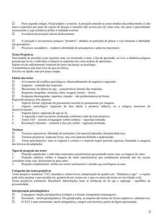  Num segundo estágio, Freud amplia o conceito. A projeção entende-se como simples desconhecimento (e não
mais a expulsão) por parte do sujeito de desejos e emoções não aceitos por ele como seus, dos quais é parcialmente
inconsciente e cuja existência atribui à realidade externa;
 A essência da projeção está no deslocamento;
 A projeção é um processo psíquico “primário”: obedece ao princípio do prazer e visa instaurar a identidade
das percepções;
 Processos secundários – tendem à identidade de pensamentos e palavras (racionais);
Testes Projetivos
Necessidade de proceder a um inquérito uma vez terminado o teste, a fim de apreender, ao vivo, a dinâmica psíquica
pessoal que levou o indivíduo a fornecer as respostas tais como acabou de apresentar;
Sujeito revela indiretamente (material do teste) seu desejo ao psicólogo;
A transferência está mais livre do que na clínica;
Envolve-se rápido, mas por pouco tempo;
Efeitos dos testes
 Avivamento de conflitos psicológicos, desencadeamento da angústia e regressão;
 Angústia – conteúdo das respostas;
 Mecanismos de defesa do ego – características formais das respostas;
 Respostas integradas: sensação, afeto, imagem, humor – forma;
 Respostas desintegradas: impulsos, emoção – não predominância da forma;
Regressão psíquica, três aspectos:
1. Aspecto formal: regressão do pensamento racional ao pensamento por imagens;
2. Aspecto cronológico: regressão da fase adulta à primeira infância, ou a estágios anteriores do
desenvolvimento;
3. Aspecto tópico: regressão do ego ao id;
4. A regressão é maio ou menos acentuada, conforme o tipo de teste projetivo;
5. Testes TAT – recurso à linguagem verbal sintática – regressão limitada;
6. Rorschach e desenho – remetem à fase pré-verbal – regressão profunda;
Técnicas
 Técnicas expressivas: liberdade de instruções e do material (desenho, dramaticidade etc);
 Técnicas projetivas: respostas livres, mas com material definido e padronizado;
 Testes psicométricos: uma só resposta é correta e o material requer precisão rigorosa, formando a categoria
das técnicas da adaptação;
Tipos de projeção nos testes
1. Projeção espetacular: o indivíduo reencontra características que pretende serem suas, na imagem do outro.
2. Projeção catártica: atribui à imagem do outro características que erradamente pretende não ter, recusa
considerar como suas, deslocando-as para outro;
3. Projeção complementar: atribui aos outros sentimentos e atitudes que justifiquem as suas;
Categorias dos testes projetivos
Testes projetivo temáticos: TAT, desenhos e relatos livres, interpretação de quadros etc. “Dinâmica o ego” – o sujeito
pode neles projetar o que acredita ser, gostaria de ser, recusa ser, o que os outros deveriam ser em relação a ele;
Testes projetivos estruturais: Rorschach. Interrelações entre as instâncias do id, ego e superego – equilíbrio da
personalidade;
Interpretação psicolingüística
 Linguagem: função paradigmática (código) e a função sintagmática (mensagem);
 Rorschach – tarefa paradigmática. Em grande parte, as resposta são termos do léxico (adjetivos, substantivos);
 O TAT é mais estruturado, tarefa sintagmática: compor uma história a partir da figura apresentada;
3
 