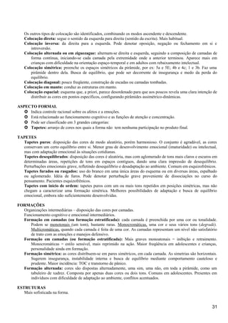 Os outros tipos de colocação são identificados, combinando os modos ascendente e descendente.
Colocação direta: segue o sentido da esquerda para direita (sentido da escrita). Mais habitual.
Colocação inversa: da direita para a esquerda. Pode denotar oposição, negação ou fechamento em si e
introversão.
Colocação alternada ou em ziguezague: alternam-se direita e esquerda, seguindo a composição de camadas de
forma contínua, iniciando-se cada camada pela extremidade onde a anterior terminou. Aparece mais em
crianças com dificuldade na orientação espaço-temporal e em adultos com rebaixamento intelectual.
Colocação simétrica: preenche os espaços simétricos da pirâmide, por ex: 5a e 5E; 4b e 4c; 1 e 3b. Faz uma
pirâmide dentro dela. Busca de equilíbrio, que pode ser decorrente de insegurança e medo da perda do
equilíbrio.
Colocação diagonal: pouco freqüente, construção de escadas ou camadas tombadas.
Colocação em manto: conduz as estruturas em manto.
Colocação espacial: esquema que, a priori, parece desordenado para que aos poucos revela uma clara intenção de
distribuir as cores em pontos específicos, configurando pirâmides assimétrico-dinâmicas.
ASPECTO FORMAL
 Indica controle racional sobre os afetos e a emoções.
 Está relacionado ao funcionamento cognitivo e as funções de atenção e concentração.
 Pode ser classificado em 3 grandes categorias:
 Tapetes: arranjo de cores nos quais a forma não tem nenhuma participação no produto final.
TAPETES
Tapetes puros: disposição das cores de modo aleatório, porém harmonioso. O conjunto é agradável, as cores
conservam um certo equilíbrio entre si. Menor grau de desenvolvimento emocional (imaturidade) ou intelectual,
mas com adaptação emocional às situações cotidianas.
Tapetes desequilibrados: disposição das cores é aleatória, mas com aglomerado de tons mais claros e escuros em
determinadas áreas, repetições de tons em espaços contíguos, dando uma clara impressão de desequilíbrio.
Perturbações emocionais grave, refletindo desequilíbrio e desadaptação ao ambiente. Comum em esquizofrênicos.
Tapetes furados ou rasgados: uso do branco em uma única áreas do esquema ou em diversas áreas, espalhado
ou aglomerado. Idéia de furos. Pode denotar perturbação grave proveniente de dissociações no curso do
pensamento. Pacientes esquizofrênicos.
Tapetes com início de ordem: tapetes puros com um ou mais tons repetidos em posições simétricas, mas não
chegam a caracterizar uma formação simétrica. Melhores possibilidades de adaptação e busca de equilíbrio
emocional, embora não suficientemente desenvolvidas.
FORMAÇÕES
Organizações intermediárias – disposição das cores por camadas.
Funcionamento cognitivo e emocional intermediários.
Formação em camadas (ou formação estratificada): cada camada é preenchida por uma cor ou tonalidade.
Podem se monotonais (um tom), bastante raras. Monocromáticas, uma cor e seus vários tons (degradé).
Multicromáticas, quando cada camada é feita de uma cor. As camadas representam um nível não satisfatório
de trato com as emoções e manejos defensivo.
Formação em camadas (ou formação estratificada): Mais graves monoatonais = inibição e retraimento.
Monocromáticas = estilo sensível, mais reprimido na ação. Maior freqüência em adolescentes e crianças,
personalidade ainda em formação.
Formação simétrica: as cores distribuem-se em pares simétricos, em cada camada. As simetrias são horizontais.
Sugerem insegurança, instabilidade interna e busca de equilíbrio mediante comportamento cauteloso e
prudente. Maior incidência: TOC e transtorno de pânico.
Formação alternada: cores são dispostas alternadamente, uma sim, uma não, em toda a pirâmide, como um
tabuleiro de xadrez. Composta por apenas duas cores ou dois tons. Comuns em adolescentes. Presentes em
indivíduos com dificuldade de adaptação ao ambiente, conflitos acentuados.
ESTRUTURAS
Mais sofisticada na forma.
31
 