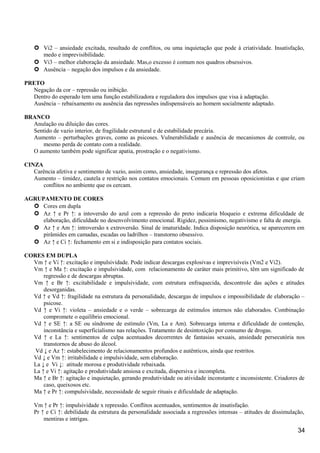  Vi2 – ansiedade excitada, resultado de conflitos, ou uma inquietação que pode à criatividade. Insatisfação,
medo e imprevisibilidade.
 Vi3 – melhor elaboração da ansiedade. Mas,o excesso é comum nos quadros obsessivos.
 Ausência – negação dos impulsos e da ansiedade.
PRETO
Negação da cor – repressão ou inibição.
Dentro do esperado tem uma função estabilizadora e reguladora dos impulsos que visa à adaptação.
Ausência – rebaixamento ou ausência das repressões indispensáveis ao homem socialmente adaptado.
BRANCO
Anulação ou diluição das cores.
Sentido de vazio interior, de fragilidade estrutural e de estabilidade precária.
Aumento – perturbações graves, como as psicoses. Vulnerabilidade e ausência de mecanismos de controle, ou
mesmo perda de contato com a realidade.
O aumento também pode significar apatia, prostração e o negativismo.
CINZA
Carência afetiva e sentimento de vazio, assim como, ansiedade, insegurança e repressão dos afetos.
Aumento – timidez, cautela e restrição nos contatos emocionais. Comum em pessoas oposicionistas e que criam
conflitos no ambiente que os cercam.
AGRUPAMENTO DE CORES
 Cores em dupla
 Az ↑ e Pr ↑: a intoversão do azul com a repressão do preto indicaria bloqueio e extrema dificuldade de
elaboração, dificuldade no desenvolvimento emocional. Rigidez, pessimismo, negativismo e falta de energia.
 Az ↑ e Am ↑: introversão x extroversão. Sinal de imaturidade. Indica disposição neurótica, se aparecerem em
pirâmides em camadas, escadas ou ladrilhos – transtorno obsessivo.
 Az ↑ e Ci ↑: fechamento em si e indisposição para contatos sociais.
CORES EM DUPLA
Vm ↑ e Vi ↑: excitação e impulsividade. Pode indicar descargas explosivas e imprevisíveis (Vm2 e Vi2).
Vm ↑ e Ma ↑: excitação e impulsividade, com relacionamento de caráter mais primitivo, têm um significado de
regressão e de descargas abruptas.
Vm ↑ e Br ↑: excitabilidade e impulsividade, com estrutura enfraquecida, descontrole das ações e atitudes
desorganidas.
Vd ↑ e Vd ↑: fragilidade na estrutura da personalidade, descargas de impulsos e impossibilidade de elaboração –
psicose.
Vd ↑ e Vi ↑: violeta – ansiedade e o verde – sobrecarga de estímulos internos não elaborados. Combinação
compromete o equilíbrio emocional.
Vd ↑ e SE ↑: a SE ou síndrome de estímulo (Vm, La e Am). Sobrecarga interna e dificuldade de contenção,
inconstância e superficialismo nas relações. Tratamento de desintoxição por consumo de drogas.
Vd ↑ e La ↑: sentimentos de culpa acentuados decorrentes de fantasias sexuais, ansiedade persecutória nos
transtornos de abuso do álcool.
Vd ↓ e Az ↑: estabelecimento de relacionamentos profundos e autênticos, ainda que restritos.
Vd ↓ e Vm ↑: irritabilidade e impulsividade, sem elaboração.
La ↓ e Vi ↓: atitude morosa e produtividade rebaixada.
La ↑ e Vi ↑: agitação e produtividade ansiosa e excitada, dispersiva e incompleta.
Ma ↑ e Br ↑: agitação e inquietação, gerando produtividade ou atividade inconstante e inconsistente. Criadores de
caso, queixosos etc.
Ma ↑ e Pr ↑: compulsividade, necessidade de seguir rituais e dificuldade de adaptação.
Vm ↑ e Pr ↑: impulsividade x repressão. Conflitos acentuados, sentimentos de insatisfação.
Pr ↑ e Ci ↑: debilidade da estrutura da personalidade associada a regressões intensas – atitudes de dissimulação,
mentiras e intrigas.
34
 