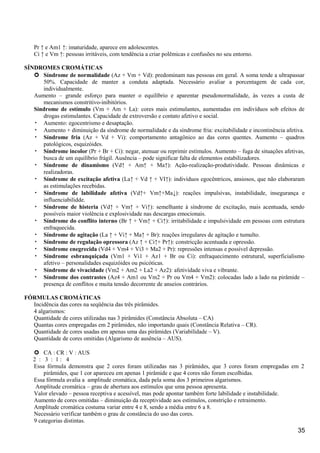 Pr ↑ e Am1 ↑: imaturidade, aparece em adolescentes.
Ci ↑ e Vm ↑: pessoas irritáveis, com tendência a criar polêmicas e confusões no seu entorno.
SÍNDROMES CROMÁTICAS
 Síndrome de normalidade (Az + Vm + Vd): predominam nas pessoas em geral. A soma tende a ultrapassar
50%. Capacidade de manter a conduta adaptada. Necessário avaliar a porcentagem de cada cor,
individualmente.
Aumento – grande esforço para manter o equilíbrio e aparentar pseudonormalidade, às vezes a custa de
mecanismos constritivo-inibitórios.
Síndrome de estímulo (Vm + Am + La): cores mais estimulantes, aumentadas em indivíduos sob efeitos de
drogas estimulantes. Capacidade de extroversão e contato afetivo e social.
• Aumento: egocentrismo e desaptação.
• Aumento + diminuição da síndrome de normalidade e da síndrome fria: excitabilidade e incontinência afetiva.
• Síndrome fria (Az + Vd + Vi): comportamento antagônico ao das cores quentes. Aumento – quadros
patológicos, esquizóides.
• Síndrome incolor (Pr + Br + Ci): negar, atenuar ou reprimir estímulos. Aumento – fuga de situações afetivas,
busca de um equilíbrio frágil. Ausência – pode significar falta de elementos estabilizadores.
• Síndrome de dinamismo (Vd↑ + Am↑ + Ma↑): Ação-realização-produtividade. Pessoas dinâmicas e
realizadoras.
• Síndrome de excitação afetiva (La↑ + Vd ↑ + VI↑): indivíduos egocêntricos, ansiosos, que não elaboraram
as estimulações recebidas.
• Síndrome de labilidade afetiva (Vd↑+ Vm↑+Ma↓): reações impulsivas, instabilidade, insegurança e
influenciabilidde.
• Síndrome de histeria (Vd↑ + Vm↑ + Vi↑): semelhante à síndrome de excitação, mais acentuada, sendo
possíveis maior violência e explosividade nas descargas emocionais.
• Síndrome do conflito interno (Br ↑ + Vm↑ + Ci↑): irritabilidade e impulsividade em pessoas com estrutura
enfraquecida.
• Síndrome de agitação (La ↑ + Vi↑ + Ma↑ + Br): reações irregulares de agitação e tumulto.
• Síndrome de regulação opressora (Az ↑ + Ci↑+ Pr↑): constricção acentuada e opressão.
• Síndrome enegrecida (Vd4 + Vm4 + Vi3 + Ma2 + Pr): repressões intensas e possível depressão.
• Síndrome esbranquiçada (Vm1 + Vi1 + Az1 + Br ou Ci): enfraquecimento estrutural, superficialismo
afetivo – personalidades esquizóides ou psicóticas.
• Síndrome de vivacidade (Vm2 + Am2 + La2 + Az2): afetividade viva e vibrante.
• Síndrome dos contrastes (Az4 + Am1 ou Vm2 + Pr ou Vm4 + Vm2): colocadas lado a lado na pirâmide –
presença de conflitos e muita tensão decorrente de anseios contrários.
FÓRMULAS CROMÁTICAS
Incidência das cores na seqüência das três pirâmides.
4 algarismos:
Quantidade de cores utilizadas nas 3 pirâmides (Constância Absoluta – CA)
Quantas cores empregadas em 2 pirâmides, não importando quais (Constância Relativa – CR).
Quantidade de cores usadas em apenas uma das pirâmides (Variabilidade – V).
Quantidade de cores omitidas (Algarismo de ausência – AUS).
 CA : CR : V : AUS
2 : 3 : 1 : 4
Essa fórmula demonstra que 2 cores foram utilizadas nas 3 pirâmides, que 3 cores foram empregadas em 2
pirâmides, que 1 cor apareceu em apenas 1 pirâmide e que 4 cores não foram escolhidas.
Essa fórmula avalia a amplitude cromática, dada pela soma dos 3 primeiros algarismos.
Amplitude cromática – grau de abertura aos estímulos que uma pessoa apresenta.
Valor elevado – pessoa receptiva e acessível, mas pode apontar também forte labilidade e instabilidade.
Aumento de cores omitidas – diminuição da receptividade aos estímulos, constrição e retraimento.
Amplitude cromática costuma variar entre 4 e 8, sendo a média entre 6 a 8.
Necessário verificar também o grau de constância do uso das cores.
9 categorias distintas.
35
 