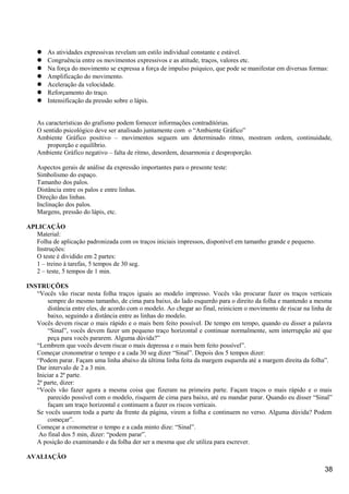  As atividades expressivas revelam um estilo individual constante e estável.
 Congruência entre os movimentos expressivos e as atitude, traços, valores etc.
 Na força do movimento se expressa a força de impulso psíquico, que pode se manifestar em diversas formas:
 Amplificação do movimento.
 Aceleração da velocidade.
 Reforçamento do traço.
 Intensificação da pressão sobre o lápis.
As características do grafismo podem fornecer informações contraditórias.
O sentido psicológico deve ser analisado juntamente com o “Ambiente Gráfico”
Ambiente Gráfico positivo – movimentos seguem um determinado ritmo, mostram ordem, continuidade,
proporção e equilíbrio.
Ambiente Gráfico negativo – falta de ritmo, desordem, desarmonia e desproporção.
Aspectos gerais de análise da expressão importantes para o presente teste:
Simbolismo do espaço.
Tamanho dos palos.
Distância entre os palos e entre linhas.
Direção das linhas.
Inclinação dos palos.
Margens, pressão do lápis, etc.
APLICAÇÃO
Material:
Folha de aplicação padronizada com os traços iniciais impressos, disponível em tamanho grande e pequeno.
Instruções:
O teste é dividido em 2 partes:
1 – treino à tarefas, 5 tempos de 30 seg.
2 – teste, 5 tempos de 1 min.
INSTRUÇÕES
“Vocês vão riscar nesta folha traços iguais ao modelo impresso. Vocês vão procurar fazer os traços verticais
sempre do mesmo tamanho, de cima para baixo, do lado esquerdo para o direito da folha e mantendo a mesma
distância entre eles, de acordo com o modelo. Ao chegar ao final, reiniciem o movimento de riscar na linha de
baixo, seguindo a distância entre as linhas do modelo.
Vocês devem riscar o mais rápido e o mais bem feito possível. De tempo em tempo, quando eu disser a palavra
“Sinal”, vocês devem fazer um pequeno traço horizontal e continuar normalmente, sem interrupção até que
peça para vocês pararem. Alguma dúvida?”
“Lembrem que vocês devem riscar o mais depressa e o mais bem feito possível”.
Começar cronometrar o tempo e a cada 30 seg dizer “Sinal”. Depois dos 5 tempos dizer:
“Podem parar. Façam uma linha abaixo da última linha feita da margem esquerda até a margem direita da folha”.
Dar intervalo de 2 a 3 min.
Iniciar a 2ª parte.
2ª parte, dizer:
“Vocês vão fazer agora a mesma coisa que fizeram na primeira parte. Façam traços o mais rápido e o mais
parecido possível com o modelo, risquem de cima para baixo, até eu mandar parar. Quando eu disser “Sinal”
façam um traço horizontal e continuem a fazer os riscos verticais.
Se vocês usarem toda a parte da frente da página, virem a folha e continuem no verso. Alguma dúvida? Podem
começar”.
Começar a cronometrar o tempo e a cada minto dize: “Sinal”.
Ao final dos 5 min, dizer: “podem parar”.
A posição do examinando e da folha der ser a mesma que ele utiliza para escrever.
AVALIAÇÃO
38
 
