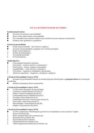 ESCALA DE PERSONALIDADE DE COMREY
Fundamentação teórica
 Será possível mensurar a personalidade?
 Busca avaliar objetivamente a personalidade;
 Ela é entendida como elemento subjetivo por excelência de nossa natureza constitucional;
 Paradoxo entre quantitativo e qualitativo;
Teorias da personalidade
 Estudo da personalidade – área recente e complexa;
 As teorias da personalidade se agrupam em 4 correntes principais:
1. Ênfase na psicodinâmica;
2. Produto da aprendizagem;
3. Na realidade percebida;
4. No Estruturalismo;
Modelo Big Five
 Cinco grandes dimensões estruturais:
1. Extroversão – sociável, assertivo e comunicativo;
2. Neuroticismo – ansioso, inseguro e preocupado;
3. Agradabilidade – cortês, flexível e cooperativo;
4. Consciência – responsável, trabalhador e determinado;
5. Abertura à experiência – imaginativo, inteligente e adaptável;
A Escala de Personalidade Comrey (CPS)
 Inventário de personalidade baseado na autodescrição para identificação os principais fatores de constituição
do indivíduo.
 Influência da proposta teórica estruturalista;
A Escala de Personalidade Comrey (CPS)
 A CPS avalia 8 dimensões da personalidade:
1. Confiança x Atitude Defensiva (Escala T);
2. Ordem x Falta de Compulsão (Escala O);
3. Conformidade Social x Rebeldia (Escala C);
4. Atividade x Passividade (Escala A);
5. Estabilidade Emocional x Neuroticismo (Escala S);
6. Extroversão x Introversão (Escala E);
7. Masculinidade x Feminilidade (Escala M);
8. Empatia x Egocentrismo (Escala P);
A Escala de Personalidade Comrey (CPS)
 A CPS é composta por 100 afirmações que devem ser respondidas em uma escala de 7 opções:
1. Nunca/Certamente não;
2. Muito raramente/Muito provavelmente não;
3. Raramente/Provavelmente não;
4. Ocasionalmente/Possivelmente;
5. Frequentemente/Provavelmente sim;
6. Muito frequentemente/Muito provavelmente sim;
4
 