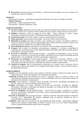  Decrescente: diminuição progressiva da distância – relacionamento mais prudente, mas com o tempo vai ser
tornando mais sociável e adequado.
MARGENS
Manutenção das margens – capacidade de organização do indivíduo e de como ele se adapta ao ambiente.
Margem Esquerda:
Folha grande – distância esperada de 30 mm.
Folha pequena – distância esperada de 10 mm.
MARGEM ESQUERDA
 Normal ou média: adequação na forma de lidar com situações do passado, necessidade de sair de si mesmo,
interesse por idéias novas e iniciativas. Revela também bom gosto estético, ordem consciente e autocontrole.
 Retilínea: alinhamento vertical da margem de forma rígida – rigidez, obediência a normas e regras,
pontualidade, cumprimento de tarefas, inflexibilidade, determinação nos pontos de vista.
 Aumentada ou larga: extroversão, amigável, atenciosa, despreocupada com obrigações.
 Muito aumentada: despreocupação, generosidade, extroversão, falta de sentido econômico.
 Diminuída ou estreita: introversão, de timidez, recato, prudência nos contatos, necessidade de reflexão e
demora na tomada de decisões, falta de espontaneidade, agressividade reduzida nos primeiros contatos. Essa
característica é menos confiável de ser avaliada na folha pequena.
 Muito diminuída ou estreita: acentuação das características relativas à margem esquerda diminuída.
 Irregular: falta de ordem e de disciplina, que prejudicam a adaptação e as interações, variabilidade de
comportamentos, ambivalência afetiva. Pode significar rebeldia, criatividade, ambivalência, desordem afetiva.
Emotividade e autocontrole deficiente.
 Crescente ou alargando: aumenta progressivamente – necessidade de independência e busca de auto-
afirmação que se acentua com o decorrer das atividades. Pode indicar iniciativa, desejo de liberdade, busca de
amadurecimento e de sociabilidade. Tendência à precipitação e impaciência.
 Decrescente ou estreitando: diminui progressivamente – introversão, pessimismo, tendência a auto-
recriminação, falta de confiança em si, fadiga, tendência a diminuir gastos, inveja, ciúme e egocentrismo.
Passividade, necessidade de segurança, imaturidade, desconfiança, fixação na figura materna.
 Ausência da margem: falta de espontaneidade, desconfiança nos contatos sociais, retraimento, falta de
confiança em si, falta de senso estético. Com a margem direita também ausente – avareza, instinto de posse e
de propriedade acentuados.
MARGEM DIREITA
Normal: mostra boa adaptação ao meio social, tendência a enfrentar situações e desafios sem muitos receios ou
atitudes agressivas. Autocontrole adequado e boa canalização dos impulsos.
Aumentada ou larga: temor de situações novas, riscos e iniciativas, receio em relação ao futuro e aos
relacionamentos, adaptação difícil ao ambiente e falta de sociabilidade, medo de se expor diante de figuras de
autoridade, falta de decisão e combatividade.
Diminuída: pessoa dinâmica e realizadora, gosta de desafios. Extroversão, sociabilidade, precipitação nas
decisões, tentativa de controle em detrimento do sentido estético.
Irregular: instabilidade nos contatos, alternando extroversão com introversão. Ansiedade na adaptação,
desconfiança, ambivalência, insegurança com figuras de autoridade e na tomada de decisões. Emotividade,
desorganização de tempo e de energia.
Crescente ou alargando: aumenta progressivamente – busca inicial de contatos, tornando-se aos poucos
reservado, demonstrando imaturidade e desconfiança. Fuga da responsabilidade, necessidade de segurança,
fixação na figura materna.
Descrente ou estreitando: diminui progressivamente – tendência à indecisão, diminuição progressiva da postura
reservada, com a familiaridade das situações. Adaptação lenta ao ambiente, aceitação de riscos e
responsabilidades à medida que se adapta.
Precipitada: alguns palos saem do papel ou são interrompidos pela borda da folha – agressividade, adaptação
ríspida ao meio ambiente, reação ríspida ou abrupta a situações novas ou de risco, espírito empreendedor,
excessiva expansividade ignorando regras básicas de segurança.
MARGEM SUPERIOR
44
 