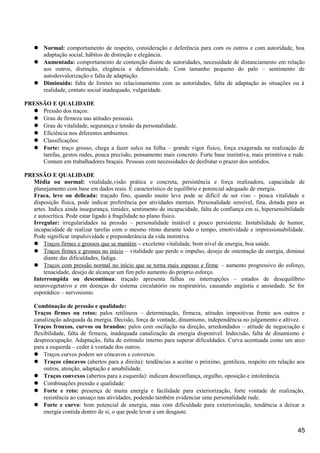  Normal: comportamento de respeito, consideração e deferência para com os outros e com autoridade, boa
adaptação social, hábitos de distinção e elegância.
 Aumentada: comportamento de contenção diante de autoridades, necessidade de distanciamento em relação
aos outros, distinção, elegância e defensividade. Com tamanho pequeno do palo – sentimento de
autodesvalorização e falta de adaptação.
 Diminuída: falta de limites no relacionamento com as autoridades, falta de adaptação às situações ou à
realidade, contato social inadequado, vulgaridade.
PRESSÃO E QUALIDADE
 Pressão dos traços:
 Grau de firmeza nas atitudes pessoais.
 Grau de vitalidade, segurança e tensão da personalidade.
 Eficiência nos diferentes ambientes.
 Classificações:
 Forte: traço grosso, chega a fazer sulco na folha – grande vigor físico, força exagerada na realização de
tarefas, gestos rudes, pouca precisão, pensamento mais concreto. Forte base instintiva, mais primitiva e rude.
Comum em trabalhadores braçais. Pessoas com necessidades de desfrutar o prazer dos sentidos.
PRESSÃO E QUALIDADE
Média ou normal: vitalidade,visão prática e concreta, persistência e força realizadora, capacidade de
planejamento com base em dados reais. É característico de equilíbrio e potencial adequado de energia.
Fraca, leve ou delicada: traçado fino, quando muito leve pode se difícil de ser viso – pouca vitalidade e
disposição física, pode indicar preferência por atividades mentais. Personalidade sensível, fina, dotada para as
artes. Indica ainda insegurança, timidez, sentimento de incapacidade, falta de confiança em si, hipersensibilidade
e autocrítica. Pode estar ligado à fragilidade no plano físico.
Irregular: irregularidades na pressão – personalidade instável e pouco persistente. Instabilidade de humor,
incapacidade de realizar tarefas com o mesmo ritmo durante todo o tempo, emotividade e impressionabilidade.
Pode significar impulsividade e preponderância da vida instintiva.
 Traços firmes e grossos que se mantém – excelente vitalidade, bom nível de energia, boa saúde.
 Traços firmes e grossos no início – vitalidade que perde o impulso, desejo de ostentação de energia, diminui
diante das dificuldades, fadiga.
 Traços com pressão normal no início que se torna mais espesso e firme – aumento progressivo do esforço,
tenacidade, desejo de alcançar um fim pelo aumento do próprio esforço.
Interrompida ou descontínua: traçado apresenta falhas ou interrupções – estados de desequilíbrio
neurovegetativo e em doenças do sistema circulatório ou respiratório, causando angústia e ansiedade. Se for
esporádico – nervosismo.
Combinação de pressão e qualidade:
Traços firmes ou retos: palos retilíneos – determinação, firmeza, atitudes impositivas frente aos outros e
canalização adequada da energia. Decisão, força de vontade, dinamismo, independência no julgamento e altivez.
Traços frouxos, curvos ou brandos: palos com oscilação na direção, arredondados – atitude de negociação e
flexibilidade, falta de firmeza, inadequada canalização da energia disponível. Indecisão, falta de dinamismo e
despreocupação. Adaptação, falta de estímulo interno para superar dificuldades. Curva acentuada como um arco
para a esquerda – ceder à vontade dos outros.
 Traços curvos podem ser côncavos e convexos.
 Traços côncavos (abertos para a direita): tendências a aceitar o próximo, gentileza, respeito em relação aos
outros, atenção, adaptação e amabilidade.
 Traços convexos (abertos para a esquerda): indicam desconfiança, orgulho, oposição e intolerância.
 Combinações pressão e qualidade:
 Forte e reto: presença de muita energia e facilidade para exteriorização, forte vontade de realização,
resistência ao cansaço nas atividades, podendo também evidenciar uma personalidade rude.
 Forte e curvo: bom potencial de energia, mas com dificuldade para exteriorização, tendência a deixar a
energia contida dentro de si, o que pode levar a um desgaste.
45
 
