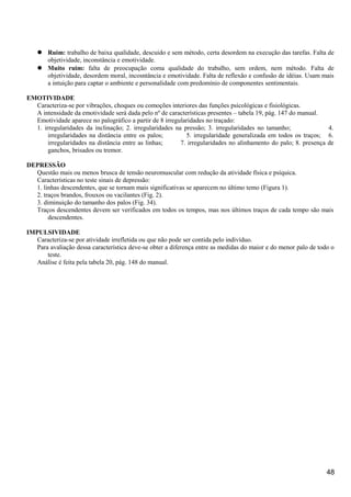  Ruim: trabalho de baixa qualidade, descuido e sem método, certa desordem na execução das tarefas. Falta de
objetividade, inconstância e emotividade.
 Muito ruim: falta de preocupação coma qualidade do trabalho, sem ordem, nem método. Falta de
objetividade, desordem moral, incosntância e emotividade. Falta de reflexão e confusão de idéias. Usam mais
a intuição para captar o ambiente e personalidade com predomínio de componentes sentimentais.
EMOTIVIDADE
Caracteriza-se por vibrações, choques ou comoções interiores das funções psicológicas e fisiológicas.
A intensidade da emotividade será dada pelo nº de características presentes – tabela 19, pág. 147 do manual.
Emotividade aparece no palográfico a partir de 8 irregularidades no traçado:
1. irregularidades da inclinação; 2. irregularidades na pressão; 3. irregularidades no tamanho; 4.
irregularidades na distância entre os palos; 5. irregularidade generalizada em todos os traços; 6.
irregularidades na distância entre as linhas; 7. irregularidades no alinhamento do palo; 8. presença de
ganchos, brisados ou tremor.
DEPRESSÃO
Questão mais ou menos brusca de tensão neuromuscular com redução da atividade física e psíquica.
Características no teste sinais de depressão:
1. linhas descendentes, que se tornam mais significativas se aparecem no último temo (Figura 1).
2. traços brandos, frouxos ou vacilantes (Fig. 2).
3. diminuição do tamanho dos palos (Fig. 34).
Traços descendentes devem ser verificados em todos os tempos, mas nos últimos traços de cada tempo são mais
descendentes.
IMPULSIVIDADE
Caracteriza-se por atividade irrefletida ou que não pode ser contida pelo indivíduo.
Para avaliação dessa característica deve-se obter a diferença entre as medidas do maior e do menor palo de todo o
teste.
Análise é feita pela tabela 20, pág. 148 do manual.
48
 