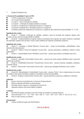 7. Sempre/Certamente sim;
A Escala de Personalidade Comrey (CPS)
 A CPS é composta por 10 escalas;
 As 8 escalas de personalidade;
 A escala V – para verificação da validade;
 A escala R – verificação de tendenciosidade na resposta;
 A escala V é composta por 4 afirmações positivas e 4 negativas;
 A escala R é composta por 6 afirmações positivas e 6 negativas;
 As demais escalas são compostas por 5 positivas e 5 negativas, para cada fator de personalidade: T+, T- etc;
Significado das escalas
 Escala V – Validade: verificação da validade, constatar o grau de aceitação das respostas. Quanto mais
elevado o escore, mais fica comprometida à validade;
 Escala R – Tendenciosidade na resposta: analisa a consistência das respostas dos sujeito. Detectar a simulação
dos indivíduos. Quanto mais elevado o escore, maior tendência de respostas socialmente aceitáveis;
Significado das escalas
 Escala T - Confiança x Atitude Defensiva: Escores altos – crença na honestidade, confiabilidade e boas
intenções das outras pessoas;
 Escala O - Ordem x Falta de Compulsão: Escores altos – pessoas meticulosas, cuidadosas, ordeiras e muito
organizadas;
 Escala C - Conformidade Social x Rebeldia: escores altos – pessoas que aceitam a sociedade como ela é;
Significado das escalas
 Escala A - Atividade x Passividade: Escores altos - pessoas com muita energia, trabalham muito e procuram
padrões de excelência;
 Escala S - Estabilidade Emocional x Neuroticismo: Escores altos – pessoas otimistas, tranqüilas, confiantes,
de humor estável;
 Escala E - Extroversão x Introversão: Escores altos – pessoas que interagem facilmente com os outros;
Significado das escalas
 Escala M - Masculinidade x Feminilidade: Escores altos – pessoas “fortes”, não se impressionam com cenas
de violência, não choram facilmente, ligadas ao esteriótipo social de masculinidade;
 Escala P - Empatia x Egocentrismo: Escores altos – pessoas prestativas, generosas, simpáticas e altruístas;
Aplicação
 Possui o Exercício I (reutilizável) e o Exercício II (descartável);
 Pode ser aplicada individual ou coletivamente;
 Na forma coletiva sugere-se a utilização do Exercício II;
 Aplicada a adultos com Ensino Médio Completo;
Avaliação
 Na Folha de resposta, preencha com valor 4 todas as omissões ou resposta ilegíveis;
 Valor da Escala V: V+ = A5 + A25 + A65+ A85; V- = A15 + A35 + A75 + A95. V = [32- (V+)] + (V-).
 Para os outros escores ver manual;
Interpretação
 Utilizar a Folha de Laudo com Perfil Gráfico;
ESCALAS BECK
5
 