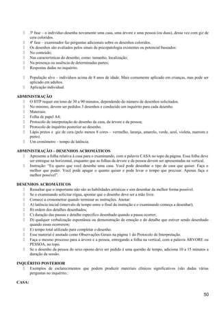  3ª fase – o indivíduo desenha novamente uma casa, uma árvore e uma pessoa (ou duas), dessa vez com giz de
cera coloridos.
 4ª fase – examinador faz perguntas adicionais sobre os desenhos coloridos.
 Os desenhos são avaliados pelos sinais de psicopatologia existentes ou potencial baseados:
 No conteúdo;
 Nas características do desenho, como: tamanho, localização;
 Na presença ou ausência de determinadas partes;
 Respostas dadas no inquérito.
 População alvo – indivíduos acima de 8 anos de idade. Mais comumente aplicado em crianças, mas pode ser
aplicado em adultos.
 Aplicação individual.
ADMINISTRAÇÃO
 O HTP requer em tono de 30 a 90 minutos, dependendo do número de desenhos solicitados.
 No mínimo, devem ser pedidos 3 desenhos e conduzido um inquérito para cada desenho.
 Materiais:
 Folha de papel A4;
 Protocolo de interpretação do desenho da casa, da árvore e da pessoa;
 Protocolo de inquérito posterior ao desenho.
 Lápis pretos e giz de cera (pelo menos 8 cores – vermelho, laranja, amarelo, verde, azul, violeta, marrom e
preto).
 Um cronômetro – tempo de latência.
ADMINISTRAÇÃO – DESENHOS ACROMÁTICOS
 Apresente a folha relativa à casa para o examinando, com a palavra CASA no topo da página. Essa folha deve
ser entregue na horizontal, enquanto que as folhas da árvore e da pessoa devem ser apresentadas na vertical.
 Instrução: “Eu quero que você desenhe uma casa. Você pode desenhar o tipo de casa que quiser. Faça o
melhor que puder. Você pode apagar o quanto quiser e pode levar o tempo que precisar. Apenas faça o
melhor possível”.
DESENHOS ACROMÁTICOS
 Ressaltar que o importante não são as habilidades artísticas e sim desenhar da melhor forma possível.
 Se o examinando solicitar régua, apontar que o desenho deve ser a mão livre.
 Comece a cronometrar quando terminar as instruções. Anotar:
 A) latência inicial (intervalo de tempo entre o final da instrução e o examinando começa a desenhar);
 B) ordem dos detalhes desenhados;
 C) duração das pausas e detalhe específico desenhado quando a pausa ocorrer;
 D) qualquer verbalização espontânea ou demonstração de emoção e do detalhe que estiver sendo desenhado
quando essas ocorrerem;
 E) tempo total utilizado para completar o desenho.
 Esse material é anotado como Observações Gerais na página 1 do Protocolo de Interpretação.
 Faça o mesmo processo para a árvore e a pessoa, entregando a folha na vertical, com a palavra ÁRVORE ou
PESSOA, no topo.
 Se o desenho da pessoa do sexo oposto deve ser pedido é uma questão de tempo, adiciona 10 a 15 minutos a
duração da sessão.
INQUÉRITO POSTERIOR
 Exemplos de esclarecimentos que podem produzir materiais clínicos significativos (são dadas várias
perguntas no inquérito.:
CASA:
50
 