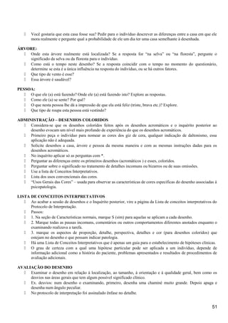  Você gostaria que esta casa fosse sua? Pedir para o indivíduo descrever as diferenças entre a casa em que ele
mora realmente e pergunte qual a probabilidade de ele um dia ter uma casa semelhante à desenhada.
ÁRVORE:
 Onde esta árvore realmente está localizada? Se a resposta for “na selva” ou “na floresta”, pergunte o
significado da selva ou da floresta para o indivíduo.
 Como está o tempo neste desenho? Se a resposta coincidir com o tempo no momento do questionário,
determine se esta é a única influência na resposta do indivíduo, ou se há outros fatores.
 Que tipo de vento é esse?
 Essa árvore é saudável?
PESSOA:
 O que ele (a) está fazendo? Onde ele (a) está fazendo isto? Explore as respostas.
 Como ele (a) se sente? Por quê?
 O que nesta pessoa lhe dá a impressão de que ela está feliz (triste, brava etc.)? Explore.
 Que tipo de roupa esta pessoa está vestindo?
ADMINISTRAÇÃO – DESENHOS COLORIDOS
 Considera-se que os desenhos coloridos feitos após os desenhos acromáticos e o inquérito posterior ao
desenho evocam um nível mais profundo de experiência do que os desenhos acromáticos.
 Primeiro peça o indivíduo para nomear as cores dos giz de cera, qualquer indicação de daltonismo, essa
aplicação não é adequada.
 Solicite desenhos a casa, árvore e pessoa da mesma maneira e com as mesmas instruções dadas para os
desenhos acromáticos.
 No inquérito aplicar só as perguntas com *.
 Perguntar as diferenças entre os primeiros desenhos (acromáticos ) e esses, coloridos.
 Perguntar sobre o significado no tratamento de detalhes incomuns ou bizarros ou de suas omissões.
 Use a lista de Conceitos Interpretativos.
 Lista dos usos convencionais das cores.
 “Usos Gerais das Cores” – usada para observar as características de cores específicas do desenho associadas à
psicopatologia.
LISTA DE CONCEITOS INTERPRETATIVOS
 Ao acabar a sessão de desenhos e o Inquérito posterior, vire a página da Lista de conceitos interpretativos do
Protocolo de Interpretação.
 Passos:
 1. Na seção de Características normais, marque S (sim) para aquelas se aplicam a cada desenho.
 2. Marque todas as pausas incomuns, comentários ou outros comportamentos diferentes anotados enquanto o
examinando realizava a tarefa.
 3. marque os aspectos de proporção, detalhe, perspectiva, detalhes e cor (para desenhos coloridos) que
estejam no desenho e que possam indicar patologia.
 Há uma Lista de Conceitos Interpretativos que é apenas um guia para o estabelecimento de hipóteses clínicas.
 O grau de certeza com a qual uma hipótese particular pode ser aplicada a um indivíduo, depende de
informação adicional como a história do paciente, problemas apresentados e resultados de procedimentos de
avaliação adicionais.
AVALIAÇÃO DO DESENHO
 Examinar o desenho em relação à localização, ao tamanho, à orientação e à qualidade geral, bem como os
desvios nas áreas gerais que tem algum possível significado clínico.
 Ex. desvios: num desenho o examinando, primeiro, desenha uma chaminé muito grande. Depois apaga e
desenha num ângulo peculiar.
 No protocolo de interpretação foi assinalado ênfase no detalhe.
51
 