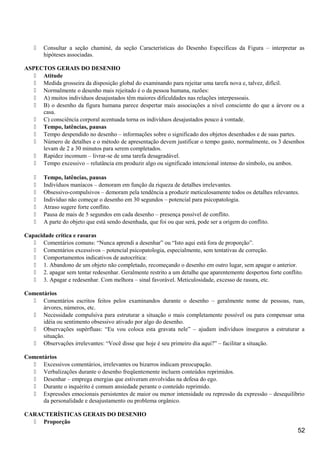  Consultar a seção chaminé, da seção Características do Desenho Específicas da Figura – interpretar as
hipóteses associadas.
ASPECTOS GERAIS DO DESENHO
 Atitude
 Medida grosseira da disposição global do examinando para rejeitar uma tarefa nova e, talvez, difícil.
 Normalmente o desenho mais rejeitado é o da pessoa humana, razões:
 A) muitos indivíduos desajustados têm maiores dificuldades nas relações interpessoais.
 B) o desenho da figura humana parece despertar mais associações a nível consciente do que a árvore ou a
casa.
 C) consciência corporal acentuada torna os indivíduos desajustados pouco à vontade.
 Tempo, latências, pausas
 Tempo despendido no desenho – informações sobre o significado dos objetos desenhados e de suas partes.
 Número de detalhes e o método de apresentação devem justificar o tempo gasto, normalmente, os 3 desenhos
levam de 2 a 30 minutos para serem completados.
 Rapidez incomum – livrar-se de uma tarefa desagradável.
 Tempo excessivo – relutância em produzir algo ou significado intencional intenso do símbolo, ou ambos.
 Tempo, latências, pausas
 Indivíduos maníacos – demoram em função da riqueza de detalhes irrelevantes.
 Obsessivo-compulsivos – demoram pela tendência a produzir meticulosamente todos os detalhes relevantes.
 Indivíduo não começar o desenho em 30 segundos – potencial para psicopatologia.
 Atraso sugere forte conflito.
 Pausa de mais de 5 segundos em cada desenho – presença possível de conflito.
 A parte do objeto que está sendo desenhada, que foi ou que será, pode ser a origem do conflito.
Capacidade crítica e rasuras
 Comentários comuns: “Nunca aprendi a desenhar” ou “Isto aqui está fora de proporção”.
 Comentários excessivos – potencial psicopatologia, especialmente, sem tentativas de correção.
 Comportamentos indicativos de autocrítica:
 1. Abandono de um objeto não completado, recomeçando o desenho em outro lugar, sem apagar o anterior.
 2. apagar sem tentar redesenhar. Geralmente restrito a um detalhe que aparentemente despertou forte conflito.
 3. Apagar e redesenhar. Com melhora – sinal favorável. Meticulosidade, excesso de rasura, etc.
Comentários
 Comentários escritos feitos pelos examinandos durante o desenho – geralmente nome de pessoas, ruas,
árvores, números, etc.
 Necessidade compulsiva para estruturar a situação o mais completamente possível ou para compensar uma
idéia ou sentimento obsessivo ativado por algo do desenho.
 Observações supérfluas: “Eu vou coloca esta gravata nele” – ajudam indivíduos inseguros a estruturar a
situação.
 Observações irrelevantes: “Você disse que hoje é seu primeiro dia aqui?” – facilitar a situação.
Comentários
 Excessivos comentários, irrelevantes ou bizarros indicam preocupação.
 Verbalizações durante o desenho freqüentemente incluem conteúdos reprimidos.
 Desenhar – emprega energias que estiveram envolvidas na defesa do ego.
 Durante o inquérito é comum ansiedade perante o conteúdo reprimido.
 Expressões emocionais persistentes de maior ou menor intensidade ou repressão da expressão – desequilíbrio
da personalidade e desajustamento ou problema orgânico.
CARACTERÍSTICAS GERAIS DO DESENHO
 Proporção
52
 