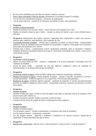  Revela valores atribuídos pelo indivíduo aos objetos, situações e pessoas.
 Entre a figura desenhada e folha do desenho: normalmente os desenhos ocupam 2/3 da folha.
 Uso de uma área extremamente pequena – sentimento de inadequação;
 Uso de quase toda área – sentimento de frustração, hostilidade ao meio, visão egocêntrica.
 Proporção
 Detalhes na figura desenhada:
 Detalhe de tamanho maior do que a média – muito interesse e preocupação com o item.
 Detalhe de tamanho menor do que a média – rejeição ou desejo de rejeitar o que o item simboliza para o
indivíduo.
 Perspectiva: planejamento das relações espaciais. Capacidade para compreensão e reação com sucesso a
aspectos mais complexos, mais abstratos e mais exigentes da vida.
 Localização horizontal na página – afastado para a esquerda em relação ao meio da folha – comportamento
impulsivo, busca de satisfação emocional imediata de necessidades e impulsos. Preocupado com o passado e
interessado principalmente em si mesmo.
 Afastado para a direita – comportamento estável, rigidamente controlado, adiar as satisfações e impulsos
imediatos; preferes às satisfações intelectuais do que as emocionais. Preocupado com o futuro, e mais com os
outros do que consigo.
 Perspectiva
 Localização vertical na página:
 Abaixo do ponto médio da folha – inseguro e inadequado e de possível depressão. Concretude, busca de
satisfação na realidade.
 Acima do ponto médio – sentimento de luta por objetivos inatingíveis. Busca de satisfação na
intelectualização ou na fantasia mais do que na realidade.
 Perspectiva
 Localização central na página: centro da folha- rigidez para compensar insegurança e ansiedade;
 Mudança da posição na página: rotação freqüente da página – rejeição à sugestão, recusando-se a aceitar a
posição apresentada – tendências agressivas e/ou negativistas. Potencial para psicopatologia.
 Quadrantes da página: quadrante superior esquerdo – quadrante da regressão. É comum uma deteriorização
psicótica ou orgânica. Quadrante inferior direito – imaturidade conceitual, raramente um desenho se localiza
nesse espaço.
 Perspectiva
 Margens da página
 Desenho cortado pelo papel: cortado na base da página sobre pode se detectado através de inquérito. Forte
potencial para ações explosivas.
 Cortado na margem esquerda: fixação no passado e medo do futuro.
 Cortado à direita: desejo de escapar do futuro ou indicação de lesões orgânicas.
 Perspectiva
 Margens da página
 Desenho na borda do papel:
 Uso da margem superior – fixação no pensamento e na fantasia como fonte de satisfação;
 Uso das margens laterais – insegurança e constrição;
 Uso das margem inferior – depressão e tendência a comportar-se de maneira concreta e desprovida de
imaginação. É menos patológico dos que os outros.
 Perspectiva
 Relação com o observador: visão por cima (“visão de pássaro) e visão por baixo (“visão de minhoca”).
53
 