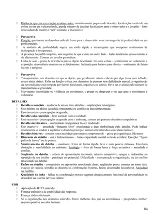  Distância aparente em relação ao observador: tamanho muito pequeno do desenho, localização no alto de um
colina ou em um vale profundo, grande número de detalhes localizados entre o observador e o desenho – forte
necessidade de manter o “self” afastado e inacessível.
 Perspectiva
 Posição: geralmente os desenhos estão de frente para o observador, mas com sugestão de profundidade ou em
perfis parciais.
 A ausência de profundidade sugere um estilo rígido e intransigente que compensa sentimentos de
inadequação e insegurança.
 A presença do perfil completo, sem sugestão de que existe um outro lado – fortes tendências oposicionistas e
de afastamento. Comum em estados paranóicos.
 Linha de solo – ponto de referência para o objeto desenhado. Em uma colina – sentimentos de isolamento e
exposição, dependência materna ou exibicionismo. Inclinada para baixo e para direita – sentimento de futuro
incerto e perigoso.
 Perspectiva
 Transparências: um desenho em que o objeto, que geralmente estaria coberto por algo (casa com telhado)
esteja ainda visível. Falha na função crítica, nos desenhos de pessoas sem deficiência mental, a organização
da personalidade está rompida por fatores funcionais, orgânicos ou ambos. Deve ser avaliado pelo número de
transparências e gravidade.
 Movimento: intensidade ou violência do movimento, o prazer ou desprazer e em que grau o movimento é
voluntário.
DETALHES
 Detalhes essenciais – ausência de um ou mais detalhes – implicações patológicas
 Uso mínimo ou abaixo da média-retraimento ou conflito na área representada;
 Uso excessivo – preocupação exagerada;
 Detalhes não essenciais – bom contado com a realidade.
 Uso excessivo – preocupação exagerada com o ambiente, comum em pessoas obsessiva-compulsivas.
 Detalhes irrelevantes – uso limitado: insegurança básico moderado.
 Uso excessivo – ansiedade “flutuante livre” relacionada a área simbolizada pelo detalhe. Pode indicar
afastamento se tendem a suplantar o desenho principal, comum em indivíduos em estado maníaco.
 Detalhes bizarros – contato com a realidade gravemente comprometido – grave psicopatologia. São raros.
 Dimensão do detalhe – uni e bidimensionais – baixa capacidade mental ou lesão cerebral. Exceção: “figura
palito da árvore” ou da pessoa.
 Sombreamento do detalhe – saudáveis: feitos de forma rápida, leve e com poucos rabiscos. Envolvem
abstração e sensibilidade ao ambiente. Patologia – feito de forma lenta e força excessiva – ansiedade e
conflito.
 Seqüência do detalhe – ordem de apresentação incomum, retorno compulsivo, apagar e redesenhar ou
repetição de um detalhe – patologia em potencial. Dificuldade – concentração e organização, ou do conflito
relacionado ao detalhe.
 Ênfase no detalhe – comentários ou expressões emocionais claras, seqüências pouco comuns em torno dele,
excesso de rasuras, lentidão ao desenhá-lo, combinações bizarras, lesões desenhadas (cicatrizes). Ansiedade
ou conflito.
 Qualidade da linha – falhas na coordenação motora sugerem desajustamento funcional da personalidade ou
desordem do sistema nervoso central.
COR
 Aplicação do HTTP colorido:
 Fornece estimativa da estabilidade das respostas.
 Fornece dados adicionais.
 Se a organização dos desenhos coloridos forem melhores dos que os acromáticos – prognóstico melhor,
resposta positiva ao calor humano.
54
 