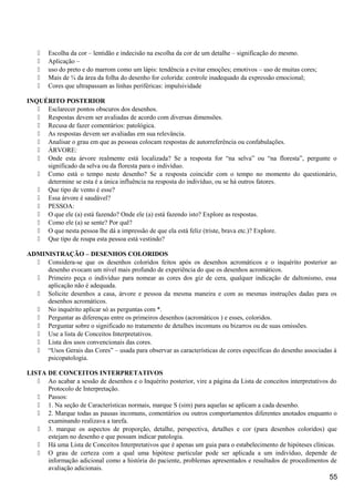  Escolha da cor – lentidão e indecisão na escolha da cor de um detalhe – significação do mesmo.
 Aplicação –
 uso do preto e do marrom como um lápis: tendência a evitar emoções; emotivos – uso de muitas cores;
 Mais de ¾ da área da folha do desenho for colorida: controle inadequado da expressão emocional;
 Cores que ultrapassam as linhas periféricas: impulsividade
INQUÉRITO POSTERIOR
 Esclarecer pontos obscuros dos desenhos.
 Respostas devem ser avaliadas de acordo com diversas dimensões.
 Recusa de fazer comentários: patológica.
 As respostas devem ser avaliadas em sua relevância.
 Analisar o grau em que as pessoas colocam respostas de autorreferência ou confabulações.
 ÁRVORE:
 Onde esta árvore realmente está localizada? Se a resposta for “na selva” ou “na floresta”, pergunte o
significado da selva ou da floresta para o indivíduo.
 Como está o tempo neste desenho? Se a resposta coincidir com o tempo no momento do questionário,
determine se esta é a única influência na resposta do indivíduo, ou se há outros fatores.
 Que tipo de vento é esse?
 Essa árvore é saudável?
 PESSOA:
 O que ele (a) está fazendo? Onde ele (a) está fazendo isto? Explore as respostas.
 Como ele (a) se sente? Por quê?
 O que nesta pessoa lhe dá a impressão de que ela está feliz (triste, brava etc.)? Explore.
 Que tipo de roupa esta pessoa está vestindo?
ADMINISTRAÇÃO – DESENHOS COLORIDOS
 Considera-se que os desenhos coloridos feitos após os desenhos acromáticos e o inquérito posterior ao
desenho evocam um nível mais profundo de experiência do que os desenhos acromáticos.
 Primeiro peça o indivíduo para nomear as cores dos giz de cera, qualquer indicação de daltonismo, essa
aplicação não é adequada.
 Solicite desenhos a casa, árvore e pessoa da mesma maneira e com as mesmas instruções dadas para os
desenhos acromáticos.
 No inquérito aplicar só as perguntas com *.
 Perguntar as diferenças entre os primeiros desenhos (acromáticos ) e esses, coloridos.
 Perguntar sobre o significado no tratamento de detalhes incomuns ou bizarros ou de suas omissões.
 Use a lista de Conceitos Interpretativos.
 Lista dos usos convencionais das cores.
 “Usos Gerais das Cores” – usada para observar as características de cores específicas do desenho associadas à
psicopatologia.
LISTA DE CONCEITOS INTERPRETATIVOS
 Ao acabar a sessão de desenhos e o Inquérito posterior, vire a página da Lista de conceitos interpretativos do
Protocolo de Interpretação.
 Passos:
 1. Na seção de Características normais, marque S (sim) para aquelas se aplicam a cada desenho.
 2. Marque todas as pausas incomuns, comentários ou outros comportamentos diferentes anotados enquanto o
examinando realizava a tarefa.
 3. marque os aspectos de proporção, detalhe, perspectiva, detalhes e cor (para desenhos coloridos) que
estejam no desenho e que possam indicar patologia.
 Há uma Lista de Conceitos Interpretativos que é apenas um guia para o estabelecimento de hipóteses clínicas.
 O grau de certeza com a qual uma hipótese particular pode ser aplicada a um indivíduo, depende de
informação adicional como a história do paciente, problemas apresentados e resultados de procedimentos de
avaliação adicionais.
55
 