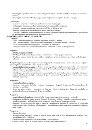  Observações supérfluas: “Eu vou coloca esta gravata nele” – ajudam indivíduos inseguros a estruturar a
situação.
 Observações irrelevantes: “Você disse que hoje é seu primeiro dia aqui?” – facilitar a situação.
Comentários
 Excessivos comentários, irrelevantes ou bizarros indicam preocupação.
 Verbalizações durante o desenho freqüentemente incluem conteúdos reprimidos.
 Desenhar – emprega energias que estiveram envolvidas na defesa do ego.
 Durante o inquérito é comum ansiedade perante o conteúdo reprimido.
 Expressões emocionais persistentes de maior ou menor intensidade ou repressão da expressão – desequilíbrio
da personalidade e desajustamento ou problema orgânico.
CARACTERÍSTICAS GERAIS DO DESENHO
Proporção
 Revela valores atribuídos pelo indivíduo aos objetos, situações e pessoas.
 Entre a figura desenhada e folha do desenho: normalmente os desenhos ocupam 2/3 da folha.
 Uso de uma área extremamente pequena – sentimento de inadequação;
 Uso de quase toda área – sentimento de frustração, hostilidade ao meio, visão egocêntrica.
Proporção
 Detalhes na figura desenhada:
 Detalhe de tamanho maior do que a média – muito interesse e preocupação com o item.
 Detalhe de tamanho menor do que a média – rejeição ou desejo de rejeitar o que o item simboliza para o
indivíduo.
Perspectiva: planejamento das relações espaciais. Capacidade para compreensão e reação com sucesso a aspectos
mais complexos, mais abstratos e mais exigentes da vida.
 Localização horizontal na página – afastado para a esquerda em relação ao meio da folha – comportamento
impulsivo, busca de satisfação emocional imediata de necessidades e impulsos. Preocupado com o passado e
interessado principalmente em si mesmo.
 Afastado para a direita – comportamento estável, rigidamente controlado, adiar as satisfações e impulsos
imediatos; preferes às satisfações intelectuais do que as emocionais. Preocupado com o futuro, e mais com os
outros do que consigo.
Perspectiva
 Localização vertical na página:
 Abaixo do ponto médio da folha – inseguro e inadequado e de possível depressão. Concretude, busca de
satisfação na realidade.
 Acima do ponto médio – sentimento de luta por objetivos inatingíveis. Busca de satisfação na
intelectualização ou na fantasia mais do que na realidade.
Perspectiva
 Localização central na página: centro da folha- rigidez para compensar insegurança e ansiedade;
 Mudança da posição na página: rotação freqüente da página – rejeição à sugestão, recusando-se a aceitar a
posição apresentada – tendências agressivas e/ou negativistas. Potencial para psicopatologia.
 Quadrantes da página: quadrante superior esquerdo – quadrante da regressão. É comum uma deteriorização
psicótica ou orgânica. Quadrante inferior direito – imaturidade conceitual, raramente um desenho se localiza
nesse espaço.
Perspectiva
 Margens da página
 Desenho cortado pelo papel: cortado na base da página sobre pode se detectado através de inquérito. Forte
potencial para ações explosivas.
 Cortado na margem esquerda: fixação no passado e medo do futuro.
 Cortado à direita: desejo de escapar do futuro ou indicação de lesões orgânicas.
57
 