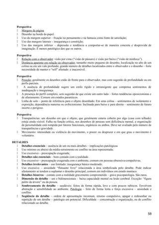 Perspectiva
 Margens da página
 Desenho na borda do papel:
 Uso da margem superior – fixação no pensamento e na fantasia como fonte de satisfação;
 Uso das margens laterais – insegurança e constrição;
 Uso das margem inferior – depressão e tendência a comportar-se de maneira concreta e desprovida de
imaginação. É menos patológico dos que os outros.
Perspectiva
 Relação com o observador: visão por cima (“visão de pássaro) e visão por baixo (“visão de minhoca”).
 Distância aparente em relação ao observador: tamanho muito pequeno do desenho, localização no alto de um
colina ou em um vale profundo, grande número de detalhes localizados entre o observador e o desenho – forte
necessidade de manter o “self” afastado e inacessível.
Perspectiva
 Posição: geralmente os desenhos estão de frente para o observador, mas com sugestão de profundidade ou em
perfis parciais.
 A ausência de profundidade sugere um estilo rígido e intransigente que compensa sentimentos de
inadequação e insegurança.
 A presença do perfil completo, sem sugestão de que existe um outro lado – fortes tendências oposicionistas e
de afastamento. Comum em estados paranóicos.
 Linha de solo – ponto de referência para o objeto desenhado. Em uma colina – sentimentos de isolamento e
exposição, dependência materna ou exibicionismo. Inclinada para baixo e para direita – sentimento de futuro
incerto e perigoso.
Perspectiva
 Transparências: um desenho em que o objeto, que geralmente estaria coberto por algo (casa com telhado)
esteja ainda visível. Falha na função crítica, nos desenhos de pessoas sem deficiência mental, a organização
da personalidade está rompida por fatores funcionais, orgânicos ou ambos. Deve ser avaliado pelo número de
transparências e gravidade.
 Movimento: intensidade ou violência do movimento, o prazer ou desprazer e em que grau o movimento é
voluntário.
DETALHES
 Detalhes essenciais – ausência de um ou mais detalhes – implicações patológicas
 Uso mínimo ou abaixo da média-retraimento ou conflito na área representada;
 Uso excessivo – preocupação exagerada;
 Detalhes não essenciais – bom contado com a realidade.
 Uso excessivo – preocupação exagerada com o ambiente, comum em pessoas obsessiva-compulsivas.
 Detalhes irrelevantes – uso limitado: insegurança básico moderado.
 Uso excessivo – ansiedade “flutuante livre” relacionada a área simbolizada pelo detalhe. Pode indicar
afastamento se tendem a suplantar o desenho principal, comum em indivíduos em estado maníaco.
 Detalhes bizarros – contato com a realidade gravemente comprometido – grave psicopatologia. São raros.
 Dimensão do detalhe – uni e bidimensionais – baixa capacidade mental ou lesão cerebral. Exceção: “figura
palito da árvore” ou da pessoa.
 Sombreamento do detalhe – saudáveis: feitos de forma rápida, leve e com poucos rabiscos. Envolvem
abstração e sensibilidade ao ambiente. Patologia – feito de forma lenta e força excessiva – ansiedade e
conflito.
 Seqüência do detalhe – ordem de apresentação incomum, retorno compulsivo, apagar e redesenhar ou
repetição de um detalhe – patologia em potencial. Dificuldade – concentração e organização, ou do conflito
relacionado ao detalhe.
58
 