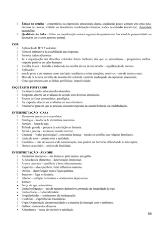 Ênfase no detalhe – comentários ou expressões emocionais claras, seqüências pouco comuns em torno dele,
excesso de rasuras, lentidão ao desenhá-lo, combinações bizarras, lesões desenhadas (cicatrizes). Ansiedade
ou conflito.
 Qualidade da linha – falhas na coordenação motora sugerem desajustamento funcional da personalidade ou
desordem do sistema nervoso central.
COR
 Aplicação do HTTP colorido:
 Fornece estimativa da estabilidade das respostas.
 Fornece dados adicionais.
 Se a organização dos desenhos coloridos forem melhores dos que os acromáticos – prognóstico melhor,
resposta positiva ao calor humano.
 Escolha da cor – lentidão e indecisão na escolha da cor de um detalhe – significação do mesmo.
 Aplicação –
 uso do preto e do marrom como um lápis: tendência a evitar emoções; emotivos – uso de muitas cores;
 Mais de ¾ da área da folha do desenho for colorida: controle inadequado da expressão emocional;
 Cores que ultrapassam as linhas periféricas: impulsividade
INQUÉRITO POSTERIOR
 Esclarecer pontos obscuros dos desenhos.
 Respostas devem ser avaliadas de acordo com diversas dimensões.
 Recusa de fazer comentários: patológica.
 As respostas devem ser avaliadas em sua relevância.
 Analisar o grau em que as pessoas colocam respostas de autorreferência ou confabulações.
INTERPRETAÇÃO - CASA
 Elementos essenciais e acessórios.
 Patologia – ausência de elementos essenciais.
 Paredes – força do ego.
 Telhado grande – procura da satisfação na fantasia.
 Portas e janelas – acesso ao mundo exterior.
 Chaminé – “calor psicológico”, com muita fumaça – tensão ou conflito nas relações familiares.
 Linha do solo – contato com a realidade.
 Caminhos – vias de acessoa e de comunicação, mas podem ser barreiras dificultando as interações;
 Demais acessórios – análise da finalidade.
INTERPRETAÇÃO - ÀRVORE
 Elementos essenciais – um tronco e, pelo menos, um galho.
 A falta desses elementos – deterioração intelectual.
 Árvore centrada – equilibrio e bem relacionamento.
 Esquerda – não equilibrio, forte influência materna.
 Direita – identificação com a figura paterna.
 Superior – fuga na fantasia.
 Inferior – inibição da fantasia e sentimentos depressivos.
 Tronco:
• Força do ego, auto-estima.
• Linhas reforçadas – uso de recursos defensivos, proteção da integridade do ego.
• Linhas fracas – vulnerabilidade.
• Irregularidades – sentimentos de inadequação.
• Cicatrizes – experiências traumáticas.
 Copa: Organização da personalidade e a maneira de interagir com o ambiente;
 Galhos: sentimentos diversos
• Abundantes – busca de excessiva satisfação.
59
 