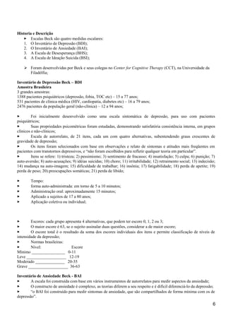 Historia e Descrição
 Escalas Beck são quatro medidas escalares:
1. O Inventário de Depressão (BDI);
2. O Inventário de Ansiedade (BAI);
3. A Escala de Desesperança (BHS);
4. A Escala de Ideação Suicida (BSI);
 Foram desenvolvidas por Beck e seus colegas no Center for Cognitive Therapy (CCT), na Universidade da
Filadélfia;
Inventário de Depressão Beck – BDI
Amostra Brasileira
3 grandes amostras:
1388 pacientes psiquiátricos (depressão, fobia, TOC etc) – 15 a 77 anos;
531 pacientes de clínica médica (HIV, cardiopatia, diabetes etc) – 16 a 79 anos;
2476 pacientes da população geral (não-clínica) – 12 a 94 anos;
 Foi inicialmente desenvolvido como uma escala sintomática de depressão, para uso com pacientes
psiquiátricos;
 Suas propriedades psicométricas foram estudadas, demonstrando satisfatória consistência interna, em grupos
clínicos e não-clínicos;
 Escala de autorrelato, de 21 itens, cada um com quatro alternativas, subentendendo graus crescentes de
gravidade de depressão;
 Os itens foram selecionados com base em observações e relato de sintomas e atitudes mais freqüentes em
pacientes com transtornos depressivos, e “não foram escolhidos para refletir qualquer teoria em particular”.
 Itens se refere: 1) tristeza; 2) pessimismo; 3) sentimento de fracasso; 4) insatisfação; 5) culpa; 6) punição; 7)
auto-aversão; 8) auto-acusações; 9) idéias suicidas; 10) choro; 11) irritabilidade; 12) retraimento social; 13) indecisão;
14) mudança na auto-imagem; 15) dificuldade de trabalhar; 16) insônia; 17) fatigabilidade; 18) perda de apetite; 19)
perda de peso; 20) preocupações somáticas; 21) perda de libido;
 Tempo:
 forma auto-administrada: em torno de 5 a 10 minutos;
 Administração oral: aproximadamente 15 minutos;
 Aplicado a sujeitos de 17 a 80 anos;
 Aplicação coletiva ou individual;
 Escores: cada grupo apresenta 4 alternativas, que podem ter escore 0, 1, 2 ou 3;
 O maior escore é 63, se o sujeito assinalar duas questões, considerar a de maior escore;
 O escore total é o resultado da soma dos escores individuais dos itens e permite classificação de níveis de
intensidade da depressão;
 Normas brasileiras:
 Nível: Escore
Mínimo ________________ 0-11
Leve ___________________ 12-19
Moderado ______________ 20-35
Grave ___________________ 36-63
Inventário de Ansiedade Beck - BAI
 A escala foi construída com base em vários instrumentos de autorrelatos para medir aspectos da ansiedade;
 O constructo de ansiedade é complexo, as teorias diferem a seu respeito e é difícil diferenciá-lo da depressão;
 “o BAI foi construído para medir sintomas de ansiedade, que são compartilhados de forma mínima com os de
depressão”.
6
 