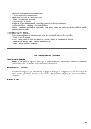 • Diminutos – incapacidade de obter satisfação.
• Voltados para dentro – egocentrismo.
• Quebrados – impotência, castração e trauma.
• Mortos – desesperança, depressão.
• Ausentes – falta de contato.
• Cheios de folhas – meticulosidade e precisão. Com elaboração: perfeccionismo.
• Ausência de folhas – relacionar com vulnerabilidade.
• Frutos – em adultos, satisfação e criatividade, em crianças, podem ser sentimentos de dependência, quando
caídos no chão, rejeição.
INTERPRETAÇÃO - PESSOA
 Representações de características pessoais, como são na realidade e como são percebidas.
 Tipo de pessoa desenhada.
 Cabeça – aspectos intelectuais, necessidade de controle racional de impulsos e/ou fantasia.
 Traços faciais, braços e mãos – comunicação e interação.
 Tronco – atitude frente aos impulsos.
PMK – Psicodiagnóstico Miocinético
Fundamentação do PMK
• O PMK é uma prova de expressão gráfica que se propõe a explorar a personalidade, estudando sua fórmula
atitudinal mediante a análise das tensões musculares involuntárias.
Teoria Motriz da Consciência
• Base teórica que postula que toda intenção, ou propósito de reação, é acompanhada de uma modificação do
tônus postural, que tende a favorecer os movimentos a fim de obter os objetivos e a inibir os movimentos
contrários.
Material do PMK
60
 