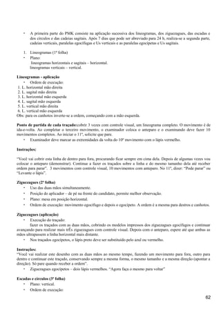 • A primeira parte do PMK consiste na aplicação sucessiva dos lineogramas, dos ziguezagues, das escadas e
dos círculos e das cadeias sagitais. Após 7 dias que pode ser abreviado para 24 h, realiza-se a segunda parte,
cadeias verticais, paralelas egocífugas e Us verticais e as paralelas egocípetas e Us sagitais.
1. Lineogramas (1ª folha)
• Plano:
lineogramas horizontais e sagitais – horizontal.
lineogramas verticais – vertical.
Lineogramas - aplicação
• Ordem de execução:
1. L. horizontal mão direita
2. L. sagital mão direita
3. L. horizontal mão esquerda
4. L. sagital mão esquerda
5. L. vertical mão direita
6. L. vertical mão esquerda
Obs: para os canhotos inverte-se a ordem, começando com a mão esquerda.
Ponto de partida de cada traçado:cobrir 3 vezes com controle visual, um lineograma completo. O movimento é de
ida-e-volta. Ao completar o terceiro movimento, o examinador coloca o anteparo e o examinando deve fazer 10
movimentos completos. Ao iniciar o 11º, solicite que pare.
• Examinador deve marcar as extremidades da volta do 10º movimento com o lápis vermelho.
Instruções:
“Você vai cobrir esta linha de dentro para fora, procurando ficar sempre em cima dela. Depois de algumas vezes vou
colocar o anteparo (demonstrar). Continue a fazer os traçados sobre a linha e do mesmo tamanho dela até receber
ordem para parar”. 3 movimentos com controle visual, 10 movimentos com anteparo. No 11º, dizer: “Pode parar” ou
“Levante o lápis”.
Ziguezagues (2ª folha)
• Uso das duas mãos simultaneamente.
• Posição do aplicador – de pé na frente do candidato, permite melhor observação.
• Plano: mesa em posição horizontal.
• Ordem de execução: movimento egocífugo e depois o egocípeto. A ordem é a mesma para destros e canhotos.
Ziguezagues (aplicação)
• Execução do traçado:
fazer os traçados com as duas mãos, cobrindo os modelos impressos dos ziguezagues egocífugos e continuar
avançando para realizar mais trÊs ziguezagues com controle visual. Depois com o anteparo, espere até que ambas as
mãos ultrapassem a linha horizontal mais distante.
• Nos traçados egocípetos, o lápis preto deve ser substituído pelo azul ou vermelho.
Instruções:
“Você vai realizar este desenho com as duas mãos ao mesmo tempo, fazendo um movimento para fora, outro para
dentro e continuar este traçado, conservando sempre a mesma forma, o mesmo tamanho e a mesma direção (apontar a
direção). Só pare quando receber a ordem”.
• Ziguezagues egocípetos – dois lápis vermelhos. “Agora faça o mesmo para voltar”
Escadas e círculos (3ª folha)
• Plano: vertical.
• Ordem de execução:
62
 