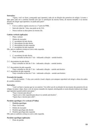 Instruções:
“Agora, você vai fazer, começando aqui (apontar), cada elo na direção dos ponteiros do relógio. Levante o
lápis após cada um e continue fazendo elos que se entrelaçam da mesma forma, do mesmo tamanho e na mesma
direção até chegar aqui (apontar) e eu pedir para parar”.
Intervalo
• Com as cadeias sagitais encerra-se a 1ª parte do PMK.
• Intervalo ideal de 7 dias, mas pode ser de 24 h.
• Nunca realizar as duas partes no mesmo dia.
Cadeias verticais (aplicação)
• Plano: vertical.
• Ordem de execução:
1. C. ascendente da mão direita
2. C. descendente da mão direita
3. C. descendente da mão esquerda
4. C. ascendente da mão esquerda
Obs: para os canhotos começa-se com a mão esquerda.
• Ponto de partida
1. C. ascendente da mão direita
Traço vermelho na base do 1º elo – indicando a direção – sentido horário.
2. C. descendente da mão direita
Traço vermelho no alto do 1º elo – indicando a direção – sentido horário.
3. C. descendente da mão esquerda
Traço vermelho no alto do 1º elo – indicando a direção – sentido anti-horário.
4. C. ascendente da mão esquerda
Traço vermelho na base do 1º elo – indicando a direção – sentido anti-horário.
Execução do traçado:
3 elos do modelo + 3 elos com controle visual e depois com anteparo reproduzir até atingir a altura da cadeia
do sentido contrário.
Instruções:
“você vai fazer o mesmo que na vez anterior. Vai cobrir um elo na direção do movimento dos ponteiros de um
relógio, levantar o lápis, fazer o elo do mesmo tamanho do original, entrelaçando-os nesta direção (indicar) até chegar
aqui (apontar) quando pedirei para parar.”
“Faça o mesmo para descer”.
“Agora com a mão esquerda para descer no sentido anti-horário”.
“Agora faça o mesmo para subir”.
Paralelas egocífugas e Us verticais (5ª folha)
• Paralelas egocífugas
• Plano: horizontal
• Ordem de execução:
1. Paralela egocífuga mão direita
2. Paralela egocífuga mão esquerda
Obs: para os canhotos começa-se com a mão esquerda.
Paralelas egocífugas (aplicação)
• Ponto de partida
64
 