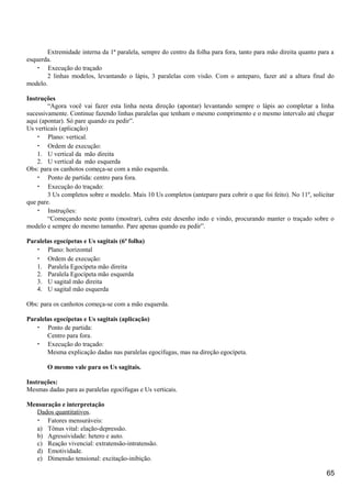 Extremidade interna da 1ª paralela, sempre do centro da folha para fora, tanto para mão direita quanto para a
esquerda.
• Execução do traçado
2 linhas modelos, levantando o lápis, 3 paralelas com visão. Com o anteparo, fazer até a altura final do
modelo.
Instruções
“Agora você vai fazer esta linha nesta direção (apontar) levantando sempre o lápis ao completar a linha
sucessivamente. Continue fazendo linhas paralelas que tenham o mesmo comprimento e o mesmo intervalo até chegar
aqui (apontar). Só pare quando eu pedir”.
Us verticais (aplicação)
• Plano: vertical.
• Ordem de execução:
1. U vertical da mão direita
2. U vertical da mão esquerda
Obs: para os canhotos começa-se com a mão esquerda.
• Ponto de partida: centro para fora.
• Execução do traçado:
3 Us completos sobre o modelo. Mais 10 Us completos (anteparo para cobrir o que foi feito). No 11º, solicitar
que pare.
• Instruções:
“Começando neste ponto (mostrar), cubra este desenho indo e vindo, procurando manter o traçado sobre o
modelo e sempre do mesmo tamanho. Pare apenas quando eu pedir”.
Paralelas egocípetas e Us sagitais (6ª folha)
• Plano: horizontal
• Ordem de execução:
1. Paralela Egocípeta mão direita
2. Paralela Egocípeta mão esquerda
3. U sagital mão direita
4. U sagital mão esquerda
Obs: para os canhotos começa-se com a mão esquerda.
Paralelas egocípetas e Us sagitais (aplicação)
• Ponto de partida:
Centro para fora.
• Execução do traçado:
Mesma explicação dadas nas paralelas egocífugas, mas na direção egocípeta.
O mesmo vale para os Us sagitais.
Instruções:
Mesmas dadas para as paralelas egocífugas e Us verticais.
Mensuração e interpretação
Dados quantitativos.
• Fatores mensuráveis:
a) Tônus vital: elação-depressão.
b) Agressividade: hetero e auto.
c) Reação vivencial: extratensão-intratensão.
d) Emotividade.
e) Dimensão tensional: excitação-inibição.
65
 