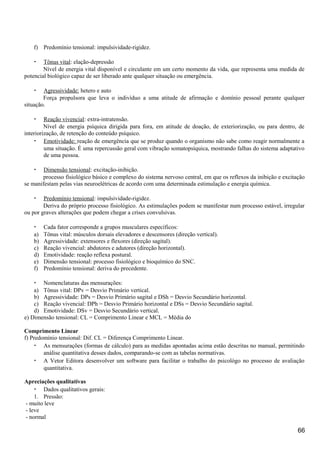 f) Predomínio tensional: impulsividade-rigidez.
• Tônus vital: elação-depressão
Nível de energia vital disponível e circulante em um certo momento da vida, que representa uma medida de
potencial biológico capaz de ser liberado ante qualquer situação ou emergência.
• Agressividade: hetero e auto
Força propulsora que leva o indivíduo a uma atitude de afirmação e domínio pessoal perante qualquer
situação.
• Reação vivencial: extra-intratensão.
Nível de energia psíquica dirigida para fora, em atitude de doação, de exteriorização, ou para dentro, de
interiorização, de retenção do conteúdo psíquico.
• Emotividade: reação de emergência que se produz quando o organismo não sabe como reagir normalmente a
uma situação. É uma repercussão geral com vibração somatopsíquica, mostrando falhas do sistema adaptativo
de uma pessoa.
• Dimensão tensional: excitação-inibição.
processo fisiológico básico e complexo do sistema nervoso central, em que os reflexos da inibição e excitação
se manifestam pelas vias neuroelétricas de acordo com uma determinada estimulação e energia química.
• Predomínio tensional: impulsividade-rigidez.
Deriva do próprio processo fisiológico. As estimulações podem se manifestar num processo estável, irregular
ou por graves alterações que podem chegar a crises convulsivas.
• Cada fator corresponde a grupos musculares específicos:
a) Tônus vital: músculos dorsais elevadores e descensores (direção vertical).
b) Agressividade: extensores e flexores (direção sagital).
c) Reação vivencial: abdutores e adutores (direção horizontal).
d) Emotividade: reação reflexa postural.
e) Dimensão tensional: processo fisiológico e bioquímico do SNC.
f) Predomínio tensional: deriva do precedente.
• Nomenclaturas das mensurações:
a) Tônus vital: DPv = Desvio Primário vertical.
b) Agressividade: DPs = Desvio Primário sagital e DSh = Desvio Secundário horizontal.
c) Reação vivencial: DPh = Desvio Primário horizontal e DSs = Desvio Secundário sagital.
d) Emotividade: DSv = Desvio Secundário vertical.
e) Dimensão tensional: CL = Comprimento Linear e MCL = Média do
Comprimento Linear
f) Predomínio tensional: Dif. CL = Diferença Comprimento Linear.
• As mensurações (formas de cálculo) para as medidas apontadas acima estão descritas no manual, permitindo
análise quantitativa desses dados, comparando-se com as tabelas normativas.
• A Vetor Editora desenvolver um software para facilitar o trabalho do psicológo no processo de avaliação
quantitativa.
Apreciações qualitativas
• Dados qualitativos gerais:
1. Pressão:
- muito leve
- leve
- normal
66
 