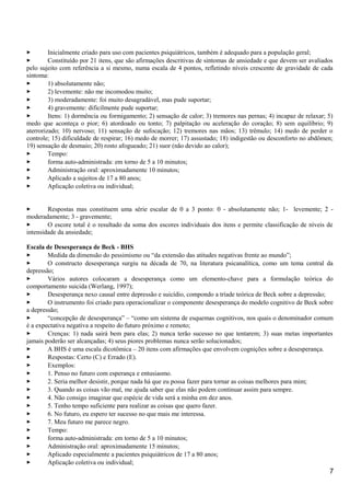  Inicialmente criado para uso com pacientes psiquiátricos, também é adequado para a população geral;
 Constituído por 21 itens, que são afirmações descritivas de sintomas de ansiedade e que devem ser avaliados
pelo sujeito com referência a si mesmo, numa escala de 4 pontos, refletindo níveis crescente de gravidade de cada
sintoma:
 1) absolutamente não;
 2) levemente: não me incomodou muito;
 3) moderadamente: foi muito desagradável, mas pude suportar;
 4) gravemente: dificilmente pude suportar;
 Itens: 1) dormência ou formigamento; 2) sensação de calor; 3) tremores nas pernas; 4) incapaz de relaxar; 5)
medo que aconteça o pior; 6) atordoado ou tonto; 7) palpitação ou aceleração do coração; 8) sem equilíbrio; 9)
aterrorizado; 10) nervoso; 11) sensação de sufocação; 12) tremores nas mãos; 13) trêmulo; 14) medo de perder o
controle; 15) dificuldade de respirar; 16) medo de morrer; 17) assustado; 18) indigestão ou desconforto no abdômen;
19) sensação de desmaio; 20) rosto afogueado; 21) suor (não devido ao calor);
 Tempo:
 forma auto-administrada: em torno de 5 a 10 minutos;
 Administração oral: aproximadamente 10 minutos;
 Aplicado a sujeitos de 17 a 80 anos;
 Aplicação coletiva ou individual;
 Respostas mas constituem uma série escalar de 0 a 3 ponto: 0 - absolutamente não; 1- levemente; 2 -
moderadamente; 3 - gravemente;
 O escore total é o resultado da soma dos escores individuais dos itens e permite classificação de níveis de
intensidade da ansiedade;
Escala de Desesperança de Beck - BHS
 Medida da dimensão do pessimismo ou “da extensão das atitudes negativas frente ao mundo”;
 O constructo desesperança surgiu na década de 70, na literatura psicanalítica, como um tema central da
depressão;
 Vários autores colocaram a desesperança como um elemento-chave para a formulação teórica do
comportamento suicida (Werlang, 1997);
 Desesperança nexo causal entre depressão e suicídio, compondo a tríade teórica de Beck sobre a depressão;
 O instrumento foi criado para operacionalizar o componente desesperança do modelo cognitivo de Beck sobre
a depressão;
 “concepção de desesperança” – “como um sistema de esquemas cognitivos, nos quais o denominador comum
é a expectativa negativa a respeito do futuro próximo e remoto;
 Crenças: 1) nada sairá bem para elas; 2) nunca terão sucesso no que tentarem; 3) suas metas importantes
jamais poderão ser alcançadas; 4) seus piores problemas nunca serão solucionados;
 A BHS é uma escala dicotômica – 20 itens com afirmações que envolvem cognições sobre a desesperança.
 Respostas: Certo (C) e Errado (E).
 Exemplos:
 1. Penso no futuro com esperança e entusiasmo.
 2. Seria melhor desistir, porque nada há que eu possa fazer para tornar as coisas melhores para mim;
 3. Quando as coisas vão mal, me ajuda saber que elas não podem continuar assim para sempre.
 4. Não consigo imaginar que espécie de vida será a minha em dez anos.
 5. Tenho tempo suficiente para realizar as coisas que quero fazer.
 6. No futuro, eu espero ter sucesso no que mais me interessa.
 7. Meu futuro me parece negro.
 Tempo:
 forma auto-administrada: em torno de 5 a 10 minutos;
 Administração oral: aproximadamente 15 minutos;
 Aplicado especialmente a pacientes psiquiátricos de 17 a 80 anos;
 Aplicação coletiva ou individual;
7
 