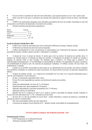  O escore total é o resultado da soma dos itens individuais, cuja resposta aponta no crivo vale 1 ponto cada.
 Pode variar de 0 a 20, que é a estimativa da extensão das expectativas negativas frente ao futuro, classificadas
em níveis;
 A BHS é um instrumento adequado como indicador psicométrico de risco de suicídio, mostrando-se mais útil
em pacientes com histórico de depressão e de tentativa de suicídio;
 Normas brasileiras para pacientes psiquiátricos:
Nível: Escore
Mínimo ________________ 0 - 4
Leve ___________________ 5 - 8
Moderado ______________ 9 -13
Grave ___________________ 14 - 20
Escala de Ideação Suicida Beck -BSI
 A BSI é uma versão de autorrelato para outro instrumento (SSI) que investiga a ideação suicida;
 O SSI tinha um formato de entrevista semi-estruturada;
 A BSI é constituída por 21 itens. Os primeiros 19, apresentados com 3 alternativa de respostas, “gradações da
gravidade de desejos, atitudes e planos suicidas”, subtendem os conteúdos:
 1) desejo de viver; 2) desejo de morrer; 3) razões para viver ou morrer; 4) tentativa de suicídio ativa; 5)
tentativa de suicídio passiva; 6) duração de idéias de suicídio; 7) freqüência de ideação; 8) atitude em relação a
ideação; 9) controle sobre os atos suicidas; 10) inibições para a tentativa; 11) razões para a tentativa; 12)
especificidade do planejamento; 13) acessibilidade ou oportunidade do método; 14) capacidade de realizar a tentativa;
15) probabilidade de tentativa real; 16) extensão de preparação verdadeira; 17) bilhete suicida; 18) atos finais; 19)
despistamento e segredo;
 Cautela no uso da BSI: necessidade de intervenção ao ser identificado risco de suicídio; não oferece subsídios
para identificar simulação ou confusão por parte do paciente; foi desenvolvida com base em pacientes psiquiátricos
adultos;
 Triagem de ideação suicida – se a resposta do examinador for 0 ao item 4 ou 5 passará diretamente para o
item 20, sem responder os itens anteriores;
 Se não, o examinando responderá todo o teste;
 O item 21só será respondido por sujeitos com história de tentativa de suicídio;
 Tempo:
 forma auto-administrada: em torno de 5 a 10 minutos;
 Administração oral: aproximadamente 10 minutos;
 Aplicado especialmente a pacientes psiquiátricos de 17 a 80 anos;
 Aplicação coletiva ou individual;
 Quando não for 0 a resposta ao item 4 ou 5, pode-se avaliar a gravidade da ideação suicida, somando os
escores dos itens individuais (de 1 a 19) e obtendo um escore total;
 Os itens 20 e 21 não são incluídos no escore final – caráter informativo: número de tentativas e seriedade da
intenção de morrer na última delas;
 Não são recomendados pontos de corte específicos.
 A presença de qualquer escore diferente de 0 – ideação suicida, necessidade de acompanhamento;
INVENTÁRIO FATORIAL DE PERSONALIDADE - IFP
Fundamentação Teórica
 O IFP fundamenta-se no Edwards Personal
 Preference Schedule (EPPS);
8
 