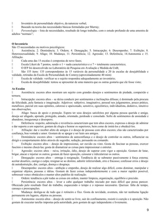  Inventário de personalidade objetivo, da natureza verbal;
 Baseado na teoria das necessidades básicas formuladas por Murray;
 Personologia – lista de necessidades, resultado de longo trabalho, com o estudo profundo de uma amostra de
adultos “normais”;
O Inventário
São 15 necessidades ou motivos psicológicos:
1. Assistência; 2. Dominância; 3. Ordem; 4. Denegação; 5. Intracepção; 6. Desempenho; 7. Exibição; 8.
Heterossexualidade; 9. Afago; 10. Mudança; 11. Persistência; 12. Agressão; 13. Deferência; 14.Autonomia e 15.
Afiliação.
 Cada uma das 15 escalas é compostas de nove fases;
 Escala Likert de 7 pontos, sendo o 1 = nada característico e o 7 = totalmente característico;
 O IFP foi desenvolvido no Laboratório de Pesquisa em Avaliação e Medida da UnB;
 São 155 itens: 135 correspondentes às 15 variáveis da personalidade e 20 às escalas de desejabilidade e
validade, retiradas da Escala de Personalidade de Comrey;(aproximadamente 40 mim)
 Escala de validade: verificar se o sujeito respondeu adequadamente ao inventário;
 Escala de desejabilidade: tentou se apresentar de uma maneira que os outras gostaria que ele fosse visto;
As Escalas
 Assistência: escores altos mostram um sujeito com grandes desejos e sentimentos de piedade, compaixão e
ternura;
 Intracepção: escores altos – se deixa conduzir por sentimentos e inclinações difusas; é dominado pela procura
da felicidade, pela fantasia e imaginação. Adjetivos: subjetivo, imaginativo, pessoal nos julgamentos, pouco prático,
metafísico, parcial em suas opiniões, caloroso e apaixonado, sensitivo, egocêntrico, individualista, dedutivo, intuitivo
nas observações;
 Afago: busca de apoio e proteção. Espera ter seus desejos satisfeitos por alguma pessoa querida e amiga;
deseja ser afagado, apoiado, protegido, amado, orientado, perdoado e consolado. Sofre de sentimentos de ansiedade e
abandono, insegurança e desespero;
 Deferência: respeito, admiração e reverência caracterizam que tem altos escores, expressa o desejo de admirar
e dar suporte a um superior; gostam de elogia e honrar os superiores, bem como de imitá-los e obedecê-los.
 Afiliação: dar e receber afeto de amigos é o desejo de pessoas com altos escores; elas são caracterizadas por
confiança, boa vontade e amor. Gostam de se apegar e ser leais aos amigos.
 Dominância: escores altos – sentimentos de autoconfiança e o desejo de controlar os outros, influenciar ou
dirigir o comportamento deles através de sugestão, sedução, persuasão ou comando.
 Exibição: escores altos – desejo de impressionai, ser ouvido ou visto. Gosta de fascinar as pessoas, exercer
fascínio e mesmo chocá-las; gosta de dramatizar as coisas para impressionar e entreter.
 Agressão: escores altos – raiva, irritação, ódio, desejo de superar com vigor a oposição. Gostam de lutar,
brigar, atacar e injuriar os outros; gostam de fazer oposição, censurar e ridicularizar os outros.
 Denegação: escores altos – entrega à resignação. Tendência de se submeter passivamente à força externa;
aceitar desaforo, castigo e culpa; resignar-se ao destino, admitir inferioridade, erro e fracasso; confessar erros e desejo
de autodestruição, dor, castigo, doença e desgraça.
 Desempenho: escores altos - ambição e empenho, desejo de realizar algo difícil, como dominar, manipular e
organizar objetos, pessoas e idéias. Gostam de fazer coisas independentemente e com a maior rapidez possível,
sobressair vence obstáculos e manter altos padrões de realização.
 Ordem: tendência a pôr todas as coisas em ordem, manter limpeza, organização, equilíbrio e precisão.
 Persistência: escores altos – levar a cabo qualquer trabalho iniciado por mais difícil que possa parecer.
Obcecado pelo resultado final do trabalho, esquecendo o tempo e o repouso necessário. Queixas: falta de tempo,
cansaço e preocupações.
 Mudança: desliga-se de tudo que é rotineiro e fixo. Gosta de novidade, aventura, não ter nenhuma ligação
permanente em lugares, objetos ou pessoas.
 Autonomia: escores altos – desejo de sentir-se livre, sair do confinamento, resistir à coerção e à oposição. Não
gostam de executar tarefas impostas pela autoridade, pois gostam de agir independente e livremente.
9
 