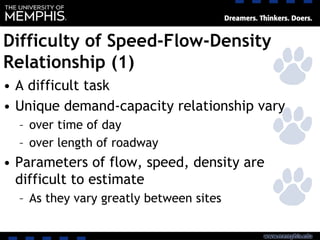 Difficulty of Speed-Flow-Density
Relationship (1)
• A difficult task
• Unique demand-capacity relationship vary
– over time of day
– over length of roadway
• Parameters of flow, speed, density are
difficult to estimate
– As they vary greatly between sites
 
