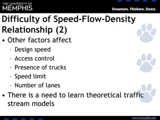 Difficulty of Speed-Flow-Density
Relationship (2)
• Other factors affect
– Design speed
– Access control
– Presence of trucks
– Speed limit
– Number of lanes
• There is a need to learn theoretical traffic
stream models
 