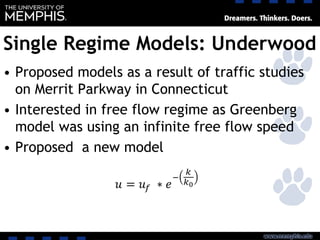 Single Regime Models: Underwood
• Proposed models as a result of traffic studies
on Merrit Parkway in Connecticut
• Interested in free flow regime as Greenberg
model was using an infinite free flow speed
• Proposed a new model
 