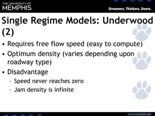 Single Regime Models: Underwood
(2)
• Requires free flow speed (easy to compute)
• Optimum density (varies depending upon
roadway type)
• Disadvantage
– Speed never reaches zero
– Jam density is infinite
 