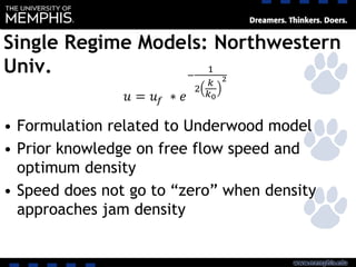 Single Regime Models: Northwestern
Univ.
• Formulation related to Underwood model
• Prior knowledge on free flow speed and
optimum density
• Speed does not go to “zero” when density
approaches jam density
 