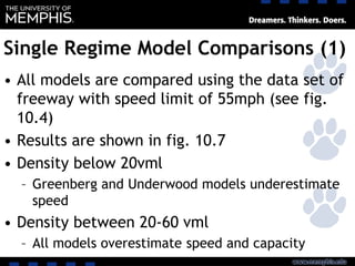 Single Regime Model Comparisons (1)
• All models are compared using the data set of
freeway with speed limit of 55mph (see fig.
10.4)
• Results are shown in fig. 10.7
• Density below 20vml
– Greenberg and Underwood models underestimate
speed
• Density between 20-60 vml
– All models overestimate speed and capacity
 