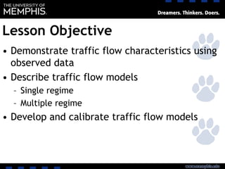 Lesson Objective
• Demonstrate traffic flow characteristics using
observed data
• Describe traffic flow models
– Single regime
– Multiple regime
• Develop and calibrate traffic flow models
 