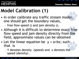 Model Calibration (1)
• In order calibrate any traffic stream model,
one should get the boundary values,
– free flow speed () and jam density ().
• Although it is difficult to determine exact free
flow speed and jam density directly from the
field, approximate values can be obtained
• Let the linear equation be y = a+bx; such
that is
– Y denotes density (speed) and x denotes the
speed (density) .
 