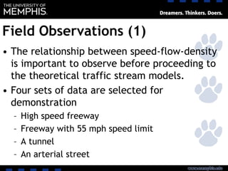 Field Observations (1)
• The relationship between speed-flow-density
is important to observe before proceeding to
the theoretical traffic stream models.
• Four sets of data are selected for
demonstration
– High speed freeway
– Freeway with 55 mph speed limit
– A tunnel
– An arterial street
 
