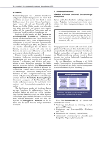 2	
  —	
  Lehrbuch	
  für	
  Lernen	
  und	
  Lehren	
  mit	
  Technologien	
  (L3T)


                                                                                       2. Lernmanagementsysteme	
  
1. Einleitung	
  
                                                                                       Deﬁni5on,	
   Funk5onen	
   und	
   Einsatz	
   von	
   Lernmanage-­‐
Rahmenbedingungen und Lehrmittel beeinflussen
                                                                                       mentsystemen	
  
und gestalten implizit Lernprozesse: Mit einem Buch
unterrichte ich anders als mit einer Tafel, in einem                                   Lernen und Lehren beinhaltet vielfältige organisato-
Stuhlkreis anders als in einem Hörsaal. Auch Techno-                                   rische Aufgaben. Lernmanagementsysteme unter-
logien wirken sich auf den Unterricht und das                                          stützen vor allem Managementaufgaben von Leh-
Lernen aus. Solche Effekte werden von Lehrenden                                        renden.
zum einen angestrebt und genutzt; zum anderen
wirken sich die verwendeten Technologien auch un-
                                                                                                 Ein	
   Lernmanagementsystem	
   (engl.	
   „learning	
   mana-­‐
bewusst auf den Unterricht und das Lernen aus.
   In diesem Kapitel werden wir drei Formen von                                          !       gement	
  system“,	
  kurz	
  LMS)	
  ist	
  eine	
  serverseiGg	
  instal-­‐
                                                                                                 lierte	
  SoHware,	
  die	
  beliebige	
  Lerninhalte	
  über	
  das	
  In-­‐
technologischen Systemen zur Verwaltung des                                                      ternet	
   zu	
   vermiKeln	
   hilH	
   und	
   die	
   OrganisaGon	
   der
Lernen und Lehrens betrachten: Diese sind Lernma-                                                dabei	
   notwendigen	
   Lernprozesse	
   unterstützt	
   (Baum-­‐
nagementsysteme (LMS), dann Kompetenzmanage-                                                     gartner	
  et	
  al.,	
  2002,	
  24).
mentsysteme (KMS) und schließlich sogenannte Per-
sönliche Lernumgebungen (PLE). Es geht also nicht
um einzelne Anwendungen für das Lernen und                                             Umgangssprachlich werden LMS auch oft als „Lern-
Lehren, sondern es handelt sich dabei um die                                           plattformen“ bezeichnet. War die Funktionalität der
Systeme, mit denen das webbasierte Lernen aktuell                                      entsprechenden Produkte der diversen Hersteller an-
gesteuert, verwaltet und dokumentiert wird.                                            fänglich uneinheitlich, so begann sich später durch
   Die drei Systeme wurden ausgewählt, da sie einen                                    die Marktkonsolidierung und den extensiven Praxi-
besonderen Stellenwert einnehmen: Lernmanage-                                          seinsatz eine gewisse funktionelle Standardisierung
mentsysteme sind weit verbreitet und werden seit                                       herauszukristallisieren.
längerer Zeit diskutiert, auch kritisiert und immer                                        In einer Darstellung von Bäumer et al. (2004)
wieder an neue Bedürfnisse angepasst. Die beiden                                       werden Administration, Kommunikation und Inhalte
weiteren Konzepte sind eher jung: Kompetenzma-                                         als die drei wesentlichen Säulen von Lernmanagment-
nagementsysteme spielen sowohl im Rahmen des                                           systemen beschrieben (siehe Abbildung 1).
betrieblichen Lernens, aber auch aus der Perspektive
des lebenslangen Lernens eine wichtige Rolle, da sie
Lernende in ihrer Kompetenzentwicklung unter-
stützen und gleichzeitig betriebliche Anforderungen
erfüllen können. Persönliche Lernumgebungen
fokussieren konsequent auf die Perspektive der Ler-
nenden und erlauben diesen, ihre individuelle Infor-
mations- und Kommunikationsumgebung zu ge-
stalten.
   Alle drei Systeme werden wir in diesem Beitrag
aus der Perspektive der pädagogischen Praxis be-
schrieben, indem wir skizzieren, welche Aufgaben                                             Abbildung	
  1:	
  Drei	
  Säulen	
  von	
  Lernmanagementsys-­‐
diese Systeme übernehmen und wie solche Rahmen-                                              temen.	
  Quelle:	
  nach	
  Bäumer	
  et	
  al.	
  (2004)
bedingungen gegebenenfalls das Lernen beeinflussen.
Zum besseren Verständnis stellen wir diese drei
Systeme als prototypische Konzepte vor. In der                                           Fünf Funktionsbereiche von LMS können dabei
Praxis sind die realen Produkte weniger trennscharf                                    unterschieden werden:
konzipiert.                                                                            ▸ Werkzeuge für Lehrende zur Erstellung von Auf-
                                                                                         gaben und Übungen,
                                                                                       ▸ Evaluations- und Bewertungshilfen (Umfragen
                                                                                         und Tests),
                                                                                       ▸ Präsentation von Inhalten (Lernmaterialien),
                                                                                       ▸ administrative Unterstützung von Lehrenden (zum
                                                                                         Beispiel bei Abgaben, Terminen) und
 