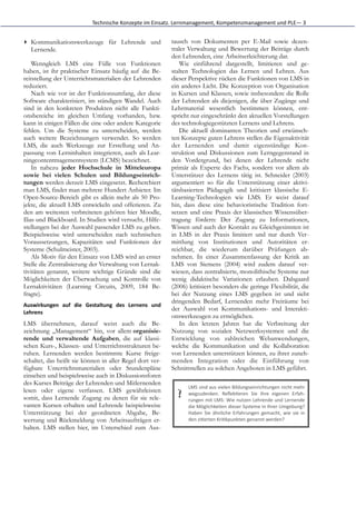Technische	
  Konzepte	
  im	
  Einsatz.	
  Lernmanagement,	
  Kompetenzmanagement	
  und	
  PLE—	
  3


▸ Kommunikationswerkzeuge für Lehrende und                                tausch von Dokumenten per E-Mail sowie dezen-
  Lernende.                                                               traler Verwaltung und Bewertung der Beiträge durch
                                                                          den Lehrenden, eine Arbeitserleichterung dar.
    Wenngleich LMS eine Fülle von Funktionen                                 Wie einführend dargestellt, limitieren und ge-
haben, ist ihr praktischer Einsatz häufig auf die Be-                     stalten Technologien das Lernen und Lehren. Aus
reitstellung der Unterrichtsmaterialien der Lehrenden                     dieser Perspektive rücken die Funktionen von LMS in
reduziert.                                                                ein anderes Licht. Die Konzeption von Organisation
    Nach wie vor ist der Funktionsumfang, der diese                       in Kursen und Klassen, sowie insbesondere die Rolle
Software charakterisiert, im ständigen Wandel. Auch                       der Lehrenden als diejenigen, die über Zugänge und
sind in den konkreten Produkten nicht alle Funkti-                        Lehrmaterial wesentlich bestimmen können, ent-
onsbereiche im gleichen Umfang vorhanden, bzw.                            spricht nur eingeschränkt den aktuellen Vorstellungen
kann in einigen Fällen die eine oder andere Kategorie                     des technologiegestützten Lernens und Lehrens.
fehlen. Um die Systeme zu unterscheiden, werden                              Die aktuell dominanten Theorien und erwünsch-
auch weitere Bezeichnungen verwendet. So werden                           ten Konzepte guten Lehrens stellen die Eigenaktivität
LMS, die auch Werkzeuge zur Erstellung und An-                            der Lernenden und damit eigenständige Kon-
passung von Lerninhalten integrieren, auch als Lear-                      struktion und Diskussionen zum Lerngegenstand in
ningcontentmagementsystem (LCMS) bezeichnet.                              den Vordergrund, bei denen der Lehrende nicht
    In nahezu jeder Hochschule in Mitteleuropa                            primär als Experte des Fachs, sondern vor allem als
sowie bei vielen Schulen und Bildungseinrich-                             Unterstützer des Lernens tätig ist. Schneider (2003)
tungen werden derzeit LMS eingesetzt. Recherchiert                        argumentiert so für die Unterstützung einer aktivi-
man LMS, findet man mehrere Hundert Anbieter. Im                          tätsbasierten Pädagogik und kritisiert klassische E-
Open-Source-Bereich gibt es allein mehr als 50 Pro-                       Learning-Technologien wie LMS. Er weist darauf
jekte, die aktuell LMS entwickeln und offerieren. Zu                      hin, dass diese eine behavioristische Tradition fort-
den am weitesten verbreiteten gehören hier Moodle,                        setzen und eine Praxis der klassischen Wissensüber-
Ilias und Blackboard. In Studien wird versucht, Hilfe-                    tragung fördern: Der Zugang zu Informationen,
stellungen bei der Auswahl passender LMS zu geben.                        Wissen und auch der Kontakt zu Gleichgesinnten ist
Beispielsweise wird unterscheiden nach technischen                        in LMS in der Praxis limitiert und nur durch Ver-
Voraussetzungen, Kapazitäten und Funktionen der                           mittlung von Institutionen und Autoritäten er-
Systeme (Schulmeister, 2003).                                             reichbar, die wiederum darüber Prüfungen ab-
    Als Motiv für den Einsatz von LMS wird an erster                      nehmen. In einer Zusammenfassung der Kritik an
Stelle die Zentralisierung der Verwaltung von Lernak-                     LMS von Siemens (2004) wird zudem darauf ver-
tivitäten genannt, weitere wichtige Gründe sind die                       wiesen, dass zentralisierte, monolithische Systeme nur
Möglichkeiten der Überwachung und Kontrolle von                           wenig didaktische Variationen erlauben. Dalsgaard
Lernaktivitäten (Learning Circuits, 2009, 184 Be-                         (2006) kritisiert besonders die geringe Flexibilität, die
fragte).                                                                  bei der Nutzung eines LMS gegeben ist und sieht
                                                                          dringenden Bedarf, Lernenden mehr Freiräume bei
Auswirkungen	
   auf	
   die	
   Gestaltung	
   des	
   Lernens	
   und
                                                                          der Auswahl von Kommunikations- und Interakti-
Lehrens	
  
                                                                          onswerkzeugen zu ermöglichen.
LMS übernehmen, darauf weist auch die Be-                                    In den letzten Jahren hat die Verbreitung der
zeichnung „Management“ hin, vor allem organisie-                          Nutzung von sozialen Netzwerksystemen und die
rende und verwaltende Aufgaben, die auf klassi-                           Entwicklung von zahlreichen Webanwendungen,
schen Kurs-, Klassen- und Unterrichtsstrukturen be-                       welche die Kommunikation und die Kollaboration
ruhen. Lernenden werden bestimmte Kurse freige-                           von Lernenden unterstützen können, zu ihrer zuneh-
schaltet, das heißt sie können in aller Regel dort ver-                   menden Integration oder die Einführung von
fügbare Unterrichtsmaterialien oder Stundenpläne                          Schnittstellen zu solchen Angeboten in LMS geführt.
einsehen und beispielsweise auch in Diskussionsforen
des Kurses Beiträge der Lehrenden und Mitlernenden
                                                                                LMS	
   sind	
   aus	
   vielen	
   Bildungseinrichtungen	
   nicht	
   mehr
lesen oder eigene verfassen. LMS gewährleisten
somit, dass Lernende Zugang zu denen für sie rele-                          ?   wegzudenken.	
   ReﬂekGeren	
   Sie	
   Ihre	
   eigenen	
   Erfah-­‐
                                                                                rungen	
  mit	
  LMS:	
  Wie	
  nutzen	
  Lehrende	
  und	
  Lernende
vanten Kursen erhalten und Lehrende beispielsweise                              die	
   Möglichkeiten	
   dieser	
   Systeme	
   in	
   Ihrer	
   Umgebung?
Unterstützung bei der geordneten Abgabe, Be-                                    Haben	
   Sie	
   ähnliche	
   Erfahrungen	
   gemacht,	
   wie	
   sie	
   in
wertung und Rückmeldung von Arbeitsaufträgen er-                                den	
  ziGerten	
  KriGkpunkten	
  genannt	
  werden?
halten. LMS stellen hier, im Unterschied zum Aus-
 