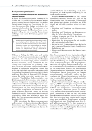 4	
  —	
  Lehrbuch	
  für	
  Lernen	
  und	
  Lehren	
  mit	
  Technologien	
  (L3T)


                                                                                            zentrale Plattform für die Erstellung von Kompe-
3. Kompetenzmanagementsysteme	
  
                                                                                            tenzprofilen, für die Kompetenzüberprüfung und für
Deﬁni5on,	
   Funk5onen	
   und	
   Einsatz	
   von	
   Kompetenzma-­‐                      den Kompetenztransfer.
nagementsystemen	
                                                                             Folgende Funktionsbereiche von KMS können
Während Lernmanagementsysteme überwiegend in                                                unterschieden werden (Dittmann et al., 2005), mit der
Schulen und Hochschulen eingesetzt werden, beginnt                                          Einschränkung, dass eine eindeutige Definition und
sich seit einigen Jahren in Unternehmen eine andere                                         eine Klärung des genauen Verständnis von KMS,
Variante eines Systems zur Unterstützung des Ler-                                           ähnlich wie bei LMS vor einigen Jahren, noch aus-
nens durchzusetzen. Eine Aufgabe betrieblichen Ma-                                          steht:
nagements, insbesondere des Personalwesens ist es,                                          ▸ Erstellung und Verwaltung von Kompetenzmo-
zu gewährleisten, dass die Mitarbeiter/innen so ein-                                           dellen,
gesetzt werden, dass sie notwendige Kompetenzen                                             ▸ Erstellung und Verwaltung von Kompetenzpro-
mitbringen oder deren Entwicklung gezielt unter-                                               filen für Aufgabenbereiche im Unternehmen,
stützt wird.                                                                                ▸ Anlegen, Verwaltung und Pflege der Kompetenz-
                                                                                               profile der Mitarbeiter/innen,
         Ein	
  Kompetenzmanagementsystem	
  (kurz	
  KMS)	
  ist	
  eine                   ▸ Darstellung der Kompetenzprofile auf individu-
   !     serverseiGg	
   installierte	
   SoHware,	
   die	
   das	
   Personal-­‐
         wesen	
   und	
   die	
   Personalentwicklung	
   in	
   Unternehmen
                                                                                               eller und organisationaler Ebene,
                                                                                            ▸ Recherche- und Verwaltungsaufgaben (Recherche
         unterstützt,	
   indem	
   Soll-­‐	
   und	
   Ist-­‐Stände	
   der	
   Kompe-­‐
         tenzen	
   der	
   Mitarbeiter	
   erfasst	
   und	
   dokumenGert
                                                                                               nach passenden Mitarbeiter/innen, Qualifikations-
         werden	
   und	
   entsprechende	
   Bildungs-­‐	
   und	
   auch	
   Be-­‐           bedürfnissen) und
         setzungsentscheidungen	
  beeinﬂussen.                                             ▸ Planung und Dokumentation der Kompetenzent-
                                                                                               wicklung.
Während es Anfang der 1990er Jahre noch wichtig                                             Eine Fokussierung der Systeme liegt darin, möglichst
war, die Mitarbeiter/innen mit den passenden Quali-                                         umfassendes Wissen über die Kompetenzen im Un-
fikationen, also mit entsprechend bescheinigten                                             ternehmen zu erhalten. KMS ermöglichen zum Bei-
Kenntnissen und Fortbildungen, an einer bestimmten                                          spiel die Modellierung von Kompetenzmodellen und
Position einzusetzen, wurde zunehmend die For-                                              deren Verknüpfung mit Job- oder Aufgabeprofilen.
derung nach Kompetenzen laut (Grootings, 1994).                                             Durch die Verknüpfung mit weiteren Werkzeugen aus
Stark vereinfacht bezeichnen Kompetenzen das Kon-                                           der Personalentwicklung lassen sich auch Kennzahlen
glomerat an Fähigkeiten, Fertigkeiten, Werten und                                           für Ist-Kompetenzen erheben und entsprechende
Willen, das Individuen ermöglicht, in komplexen und                                         Maßnahmen zu deren Verbesserung einleiten. Ob die
dynamischen Situationen Probleme erfolgreich lösen                                          Informationen über die Kompetenzen von Personen
zu können (Erpenbeck & Rosenstiel, 2003). Kompe-                                            unternehmensweit veröffentlich werden, um bei-
tenzen, die häufig eingefordert werden, sind bei-                                           spielsweise die richtigen Ansprechpartner zu finden,
spielsweise Teamfähigkeit, Selbstorganisation oder                                          oder ob sie nur Führungskräften zugänglich gemacht
Durchsetzungskraft. Unternehmens- oder aufgaben-                                            werden, ist unterschiedlich gelöst.
relevante Kompetenzen zu definieren, zu bewerten                                               Es gibt mehrere kommerzielle KMS, wie zum Bei-
und zu erfassen ist nicht trivial und gehört zum Auf-                                       spiel „SAP ERP Human Capital Management“, oder
gabenbereich des Kompetenzmanagements. Kompe-                                               auch Open-Source-Systeme, wie zum Beispiel das im
tenzmanagement ist „eine Managementdisziplin mit                                            Rahmen des Europäischen Forschungsprojektes
der Aufgabe Kompetenzen zu beschreiben, trans-                                              TENCompetence entwickelte (Koper & Specht,
parent zu machen sowie den Transfer, die Nutzung                                            2008). Inwieweit in Unternehmen derzeit technolo-
und Entwicklung der Kompetenzen orientiert an den                                           gische Unterstützung in Form von KMS zum Einsatz
persönlichen Zielen des Mitarbeiters sowie den                                              beim Kompetenzmanagement kommt, ist unbekannt.
Zielen der Unternehmung sicherzustellen“ (North &                                           Das liegt auch daran, dass entsprechende Systeme
Reinhardt, 2005, 16).                                                                       unter unterschiedlichen Bezeichnungen vertrieben
   KMS unterstützen das Kompetenzmanagement                                                 und bekannt sind (zum Beispiel auch unter dem Be-
und vermitteln zwischen verschiedenen Bereichen in                                          griff „Talentmanagement“). Vor allem werden sie in
Unternehmen (zum Beispiel zwischen Personalmana-                                            internationalen, großen Unternehmen eingesetzt, was
gement und Strategischem Management). Sie sind die                                          wiederum in Form von Fallbeispielen dokumentiert
                                                                                            und beschrieben ist (Elbert, 2001).
 