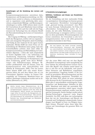 Technische	
  Konzepte	
  im	
  Einsatz.	
  Lernmanagement,	
  Kompetenzmanagement	
  und	
  PLE—	
  5


Auswirkungen	
   auf	
   die	
   Gestaltung	
   des	
   Lernens	
   und
                                                                                         4. Persönliche	
  Lernumgebungen	
  
Lehrens	
  
Kompetenzmanagementsysteme unterstützen darin,                                           Deﬁni5on,	
   Funk5onen	
   und	
   Einsatz	
   von	
   Persönlichen
Kompetenzen und Kompetenzentwicklung von Mit-                                            Lernumgebungen	
  
arbeiter/innen zentral zu erfassen, zu dokumentieren                                     Mit der Entwicklung und dem wachsenden Erfolg
und zu organisieren sowie gleichzeitig dabei unter-                                      von partizipativen Anwendungen im Internet gewann
stützen, entsprechende Bildungs- und Besetzungsent-                                      mit sogenannten Persönlichen Lernumgebungen
scheidungen zu treffen. KMS nehmen damit sowohl                                          (engl. „personal learning environment“, kurz PLE)
für Unternehmen als auch Mitarbeiter/innen wichtige                                      ein neues Konzept Aufmerksamkeit. Im Fokus der
Funktionen ein. Doch auch hier stellt sich die Frage,                                    „Persönlichen Lernumgebung“ stehen die Ler-
inwieweit die Technologie bzw. das inhärente Modell                                      nenden, die sich selbst Webinhalte, Lernressourcen
der Personalentwicklung das Lernen in Unternehmen                                        und Lernwerkzeuge so arrangieren und sie so nutzen,
beeinflusst.                                                                             dass sie deren persönliches Wissensmanagement und
   Der Umgang mit Bildungs- und Kompetenzfragen                                          Lernen unterstützen. Im Unterschied zu den Lern-
durch das Management, welches sich aus organisatio-                                      managmentsystemen rückt es die selbst gesteuerten
naler und strategischer Perspektive damit beschäftigt,                                   und aktiven Lernenden in den Fokus.
wird häufig als eher irrelevant für das eigene Lernen
empfunden. Werden KMS mit einem Fokus auf die                                                    PLE	
   sind	
   Systeme,	
   bei	
   denen	
   Lernende	
   verteilte
Entwicklung der Mitarbeiter/innen gelegt, kann dies
Unterschiedliches auslösen: Zum einen erlebt die                                           !     Online-­‐InformaGonen,	
   -­‐Ressourcen	
   oder	
   -­‐Kontakte
                                                                                                 aus	
   unterschiedlichen	
   Social-­‐SoHware-­‐Anwendungen
Kompetenzentwicklung und Weiterbildung im Unter-                                                 und	
   anderen	
   Systemen	
   zentral	
   integrieren	
   und	
   ver-­‐
nehmen allgemein – sofern dies auch entsprechend                                                 walten	
  können	
  und	
  dabei	
  große	
  Freiräume	
  bei	
  der	
  in-­‐
im System abgebildet wird – eine Aufwertung und                                                  haltlichen	
   Gestaltung	
   haben	
   (Schaﬀert	
   &	
   Kalz,
                                                                                                 2009,	
  6)
Anerkennung. Gleichzeitig befürchten Mitarbei-
ter/innen auch die Erfassung von Kompetenzen und
deren Evaluierung, gerade wenn davon Beförde-                                            Auf den ersten Blick wird man mit dem Begriff
rungen oder Stellenbesetzungen abhängen. Be-                                             „Persönliche Lernumgebung“ nicht zwangsläufig eine
sonders problematisch wird der Einsatz, wenn die                                         neue Variante des internetgestützten Lernens assozi-
Kompetenzanalysen nicht nachvollziehbar sind                                             ieren: Der Begriff zielt zunächst einmal darauf ab,
(Hüneke & Zimmermann, 2000). Über das Lernen                                             dass es sich hier um die individuelle, nach persön-
hinaus können KMS noch viele weitere Konse-                                              lichen Interessen und Bedürfnissen ausgerichtete,
quenzen haben, die auch dazu führen, dass sie von                                        also personalisierte Umgebung handelt, in der Ler-
Unternehmen abgelehnt werden: So können Füh-                                             nende ihr persönliches Wissensmanagement und ihre
rungskräfte auf kompetente Mitarbeiter/innen aus                                         eigene Weiterbildung organisieren. Tatsächlich ver-
anderen Abteilungen aufmerksam werden und sie ab-                                        birgt sich hinter PLE jedoch ein neues technologi-
werben (Dittmann et al., 2005).                                                          sches Konzept für die Unterstützung von Lernenden.
                                                                                         Dabei gibt es unterschiedliche technologische Vorge-
                                                                                         hensweisen und Realisierungen (Schaffert & Kalz,
       Welche	
   Vorteile	
   haben	
   Mitarbeiter/innen,	
   die	
   in               2009). Manchmal wird dabei das persönliche Wis-
  ?    einem	
  Unternehmen	
  arbeiten,	
  in	
  dem	
  ein	
  Kompetenz-­‐
       managementsystem	
   eingesetzt	
   wird?	
   Wo	
   sehen	
   Sie
                                                                                         sensmanagement unterstützt, indem eigene virtuelle
                                                                                         Dokumentationsräume angeboten werden (zum Bei-
       Schwierigkeiten?	
   Welche	
   Vorteile	
   und	
   Herausforde-­‐
       rungen	
   sehen	
   Sie	
   auf	
   Seiten	
   des	
   Managements,	
   bei-­‐
                                                                                         spiel bei Lernweg.de). Immer häufiger werden jedoch
       spielsweise	
   der	
   Personalentwicklung?	
   -­‐	
   BiKe	
   sammeln         Mashup-Technologien eingesetzt (siehe Kapitel
       und	
   dokumenGeren	
   Sie	
   entsprechende	
   Vorteile	
   und               #webtech). Ein PLE stellt dann eine technologische
       Nachteile	
   bzw.	
   Herausforderungen	
   aus	
   Mitarbeiter-­‐               Basis dar, mit der Anwendungen und Dienste, die
       und	
  Unternehmenssicht.                                                         Lernende nach Verfügbarkeit entsprechender Anwen-
                                                                                         dungen (zum Beispiel in Form von Widgets) hinzu-
                                                                                         fügen können. Potentiell stehen ihnen dabei Res-
                                                                                         sourcen und Anwendungen des gesamten Webs zur
                                                                                         Verfügung.
 