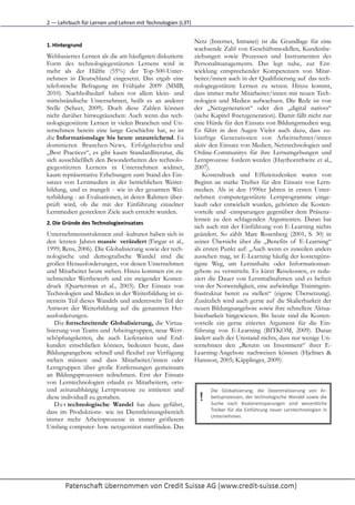 2	
  —	
  Lehrbuch	
  für	
  Lernen	
  und	
  Lehren	
  mit	
  Technologien	
  (L3T)


                                                                                       Netz (Internet, Intranet) ist die Grundlage für eine
1. Hintergrund
                                                                                       wachsende Zahl von Geschäftsmodellen, Kundenbe-
Webbasiertes Lernen als die am häufigsten diskutierte                                  ziehungen sowie Prozessen und Instrumenten des
Form des technologiegestützten Lernens wird in                                         Personalmanagements. Das legt nahe, zur Ent-
mehr als der Hälfte (55%) der Top-500-Unter-                                           wicklung entsprechender Kompetenzen von Mitar-
nehmen in Deutschland eingesetzt. Das ergab eine                                       beiter/innen auch in der Qualifizierung auf das tech-
telefonische Befragung im Frühjahr 2009 (MMB,                                          nologiegestützte Lernen zu setzen. Hinzu kommt,
2010). Nachholbedarf haben vor allem klein- und                                        dass immer mehr Mitarbeiter/innen mit neuen Tech-
mittelständische Unternehmen, heißt es an anderer                                      nologien und Medien aufwachsen. Die Rede ist von
Stelle (Scheer, 2009). Doch diese Zahlen können                                        der „Netzgeneration“ oder den „digital natives“
nicht darüber hinwegtäuschen: Auch wenn das tech-                                      (siehe Kapitel #netzgeneration). Damit fällt nicht nur
nologiegestützte Lernen in vielen Branchen und Un-                                     eine Hürde für den Einsatz von Bildungsmedien weg.
ternehmen bereits eine lange Geschichte hat, so ist                                    Es führt in den Augen Vieler auch dazu, dass zu-
die Informationslage bis heute unzureichend. Es                                        künftige Generationen von Arbeitnehmer/innen
dominieren Branchen-News, Erfolgsberichte und                                          aktiv den Einsatz von Medien, Netztechnologien und
„Best Practices“, es gibt kaum Standardliteratur, die                                  Online-Communitys für ihre Lernumgebungen und
sich ausschließlich den Besonderheiten des technolo-                                   Lernprozesse fordern werden (Haythornthwite et al.,
giegestützten Lernens in Unternehmen widmet,                                           2007).
kaum repräsentative Erhebungen zum Stand des Ein-                                          Kostendruck und Effizienzdenken waren von
satzes von Lernmedien in der betrieblichen Weiter-                                     Beginn an starke Treiber für den Einsatz von Lern-
bildung, und es mangelt - wie in der gesamten Wei-                                     medien. Als in den 1990er Jahren in ersten Unter-
terbildung - an Evaluationen, in deren Rahmen über-                                    nehmen computergestützte Lernprogramme einge-
prüft wird, ob die mit der Einführung einzelner                                        kauft oder entwickelt wurden, gehörten die Kosten-
Lernmedien gesteckten Ziele auch erreicht wurden.                                      vorteile und -einsparungen gegenüber dem Präsenz-
                                                                                       lernen zu den schlagenden Argumenten. Daran hat
2. Die	
  Gründe	
  des	
  Technologieeinsatzes	
  
                                                                                       sich auch mit der Einführung von E-Learning nichts
Unternehmensstrukturen und -kulturen haben sich in                                     geändert. So zählt Marc Rosenberg (2001, S. 30) in
den letzten Jahren massiv verändert (Fingar et al.,                                    seiner Übersicht über die „Benefits of E-Learning“
1999; Rens, 2006). Die Globalisierung sowie der tech-                                  als ersten Punkt auf: „Auch wenn es zuweilen anders
nologische und demografische Wandel sind die                                           aussehen mag, ist E-Learning häufig der kostengüns-
großen Herausforderungen, vor denen Unternehmen                                        tigste Weg, um Lerninhalte oder Informationsan-
und Mitarbeiter heute stehen. Hinzu kommen ein zu-                                     gebote zu vermitteln. Es kürzt Reisekosten, es redu-
nehmender Wettbewerb und ein steigender Kosten-                                        ziert die Dauer von Lernmaßnahmen und es befreit
druck (Quarterman et al., 2003). Der Einsatz von                                       von der Notwendigkeit, eine aufwändige Trainingsin-
Technologien und Medien in der Weiterbildung ist ei-                                   frastruktur bereit zu stellen“ (eigene Übersetzung).
nerseits Teil dieses Wandels und andererseits Teil der                                 Zusätzlich wird auch gerne auf die Skalierbarkeit der
Antwort der Weiterbildung auf die genannten Her-                                       neuen Bildungsangebote sowie ihre schnellere Aktua-
ausforderungen.                                                                        lisierbarkeit hingewiesen. Bis heute sind die Kosten-
    Die fortschreitende Globalisierung, die Virtua-                                    vorteile ein gerne zitiertes Argument für die Ein-
lisierung von Teams und Arbeitsgruppen, neue Wert-                                     führung von E-Learning (BITKOM, 2009). Daran
schöpfungsketten, die auch Lieferanten und End-                                        ändert auch der Umstand nichts, dass nur wenige Un-
kunden einschließen können, bedeuten heute, dass                                       ternehmen den „Return on Investment“ ihrer E-
Bildungsangebote schnell und flexibel zur Verfügung                                    Learning-Angebote nachweisen können (Hjeltnes &
stehen müssen und dass Mitarbeiter/innen oder                                          Hansson, 2005; Käpplinger, 2009).
Lerngruppen über große Entfernungen gemeinsam
an Bildungsprozessen teilnehmen. Erst der Einsatz
von Lerntechnologien erlaubt es Mitarbeitern, orts-
und zeitunabhängig Lernprozesse zu initiieren und                                            Die	
   Globalisierung,	
   die	
   Dezentralisierung	
   von	
   Ar-­‐
diese individuell zu gestalten.
    D e r technologische Wandel hat dazu geführt,
                                                                                         !   beitsprozessen,	
  der	
  technologische	
  Wandel	
  sowie	
  die
                                                                                             Suche	
   nach	
   Kosteneinsparungen	
   sind	
   wesentliche
dass im Produktions- wie im Dienstleistungsbereich                                           Treiber	
   für	
   die	
   Einführung	
   neuer	
   Lerntechnologien	
   in
                                                                                             Unternehmen.	
  	
  	
  	
  	
  
immer mehr Arbeitsprozesse in immer größerem
Umfang computer- bzw. netzgestützt stattfinden. Das
 