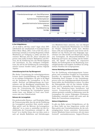 6	
  —	
  Lehrbuch	
  für	
  Lernen	
  und	
  Lehren	
  mit	
  Technologien	
  (L3T)




     Abbildung	
  3:	
  Themen	
  in	
  der	
  Weiterbildung,	
  bei	
  denen	
  E-­‐Learning	
  in	
  Unternehmen	
  eingesetzt	
  wird	
  (n=51,	
  Angaben
     in	
  Prozent).	
  Quelle:	
  MMB,	
  2010	
  

8. Die	
  Erfolgsfaktoren	
                                                               von Mitarbeiter/innen antwortet, was zum Beispiel
„If we build it, will they come?“ fragte schon 2001                                       durch eine entsprechende Bedarfsanalyse im Vorfeld
selbstkritisch der amerikanische E-Learning-Experte                                       des Projekts sichergestellt werden kann. Darüber
Elliott Masie (Masie, 2001). Und er hielt fest, dass es                                   hinaus sollte das Lernprogramm auch formal und di-
keineswegs ausreicht, E-Learning-Programme einfach                                        daktisch auf das Thema und seine Zielgruppe zuge-
Mitarbeitern zur Verfügung zu stellen und dann ab-                                        schnitten sein: Das betrifft zum Beispiel den Zugang
zuwarten. Will man, dass das „Neue“ akzeptiert und                                        zum Lernangebot, die Benutzerfreundlichkeit von
genutzt wird, helfen konkrete Maßnahmen und Pro-                                          Bedienung und Layout, den Umfang und die Inhalts-
zesse, die die Einführung bzw. den Wandel begleiten                                       tiefe, den Sprach- und Bildstil, die eingesetzten
und unterstützen. Zu den wichtigsten Erfolgsfak-                                          Medien, die Freiheitsgrade bei der Bearbeitung, Lern-
toren, die sich bei der Einführung des technologiege-                                     erfolgskontrollen und mögliche Zertifikate bei erfolg-
stützten Lernens bewährt haben, gehören folgende                                          reichem Abschluss des Lernprogramms.
Aspekte:
                                                                                          Internes	
  MarkePng	
  und	
  KommunikaPon	
  
Unterstützung	
  durch	
  das	
  Top-­‐Management
                                                                                          Von der Einführung technologiegestützter Lernan-
Die direkte Unterstützung des technologiegestützten                                       gebote sind verschiedene Gruppen im Unternehmen
Lernens durch Geschäftsführung und Management                                             betroffen, die sogenannten Stakeholder. Die frühe
ist ein wichtiger Erfolgsfaktor. Sie geht in der Regel                                    Einbindung dieser Gruppen in den Entwicklungs-
mit der Integration der Lernangebote in die Ge-                                           prozess sowie eine zielgruppenspezifische Kommuni-
schäfts-, Personal- und Bildungsstrategie des Unter-                                      kation helfen, den Projekterfolg zu sichern. Vor allem
nehmens und der Bewilligung entsprechender Pro-                                           die Führungskräfte sind oft eine kritische Erfolgs-
jektressourcen (Personal, Budget) einher. Ideal ist es,                                   größe, weil sie unmittelbar die Lernzeiten und -pro-
wenn die Unterstützung des Top-Managements                                                zesse ihrer Mitarbeiter/innen beeinflussen und
direkt zur Vermarktung des Lernangebots genutzt                                           steuern. Entsprechende Kommunikationsmaß-
werden kann, zum Beispiel in Form eines Gruß-                                             nahmen gewinnen zusätzlich an Bedeutung, wenn die
wortes oder einer Videobotschaft.                                                         Lernangebote für externe Zielgruppen (Lieferanten,
                                                                                          Endkunden) entwickelt werden und somit auch die
Relevanz	
  der	
  Lernangebote
                                                                                          Marke des Unternehmens transportieren.
Ein professioneller Business- und Projektplan bilden
                                                                                          Weitere	
  Erfolgsfaktoren
die Voraussetzung dafür, dass die mit der Einführung
des Lernangebots gesteckten Ziele erreicht werden.                                        Es gibt eine Reihe weiterer Erfolgsfaktoren, auf die
Dazu gehört auch die Relevanz des Lernangebots:                                           an dieser Stelle nur kurz hingewiesen werden soll:
„Relevant“ ist es, wenn es unmittelbar mit den Ge-                                        Dazu gehört eine Unternehmenskultur, die das tech-
schäftszielen des Unternehmens verknüpft ist. „Re-                                        nologiegestützte Lernen unterstützt; Anreizsysteme
levant“ ist es darüber hinaus aber nur dann, wenn es                                      können Mitarbeiter/innen motivieren, sich mit einem
auch auf aktuelle Bedürfnisse und Anforderungen                                           Lernstoff auseinanderzusetzen; Support-Prozesse
 