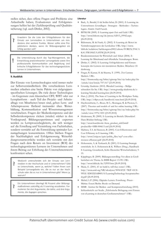 Webbasiertes	
  Lernen	
  in	
  Unternehmen.	
  Entscheider/innen,	
  Zielgruppen,	
  Lernformen	
  und	
  Erfolgsfaktoren	
  —	
  7


stellen sicher, dass offene Fragen und Probleme eine                                           Literatur
Anlaufstelle haben; Evaluationen und Erfolgsmes-                                               ▸ Back, A.; Bendel, O. & Stoller-Schai, D. (2001). E-Learning im
sungen helfen bei der Zielüberprüfung und Qualitäts-                                             Unternehmen. Grundlagen - Strategien - Methoden – Techno-
sicherung (vgl. auch Dittler, 2002).                                                             logien. Zürich: Orell Fuessli.
                                                                                               ▸ BITKOM (2009). E-Learning spart Zeit und Geld. URL:
                                                                                                 http://www.bitkom.org/de/presse/62013_59942.aspx
        Erweitern	
   Sie	
   die	
   Liste	
   der	
   Erfolgsfaktoren	
   für	
   den
  ?     Einsatz	
   von	
   Lernmedien	
   in	
   Unternehmen	
   um	
   min-­‐
        destens	
   drei	
   weitere	
   Punkte.	
   Woran	
   sollte	
   eine	
   Pro-­‐
                                                                                                 [26.09.2010].
                                                                                               ▸ Bührmann, M. & Frank, G. (2002). E-Learning als Motor im
        jektleiterin	
   denken,	
   wenn	
   ihr	
   Bildungsangebot	
   ein                    Veränderungsprozess der Lernkultur. URL: http://www.-
        Erfolg	
  werden	
  soll?                                                                bibb.de/redaktion/fachkongress2002/cdrom/FOREN/F04/A
                                                                                                 K41/FRANKUA.HTM [26.09.2010].
                                                                                               ▸ Bundesministerium für Wirtschaft und Arbeit (2004). E-
       Die	
   Unterstützung	
   durch	
   das	
   Top-­‐Management,	
   die
  !    Entwicklung	
   praxisrelevanter	
   Lernangebote	
   sowie	
   ihre
       professionelle	
   Kommunika[on	
   und	
   Begleitung	
   sind
                                                                                                 Learning für Mittelstand und öffentliche Verwaltungen. Bonn.
                                                                                               ▸ Dittler, U. (2002). E-Learning: Erfolgsfaktoren und Einsatz-
       kri[sche	
   Erfolgsfaktoren	
   für	
   das	
   technologiegestützte                     konzepte des Lernens mit interaktiven Medien. München: Ol-
       Lernen	
  in	
  Unternehmen.	
  	
                                                        denbourg.
                                                                                               ▸ Fingar, P.; Kumar, H. & Sharma, T. (1999). 21st Century
9. Ausblick	
                                                                                    Markets. URL:
                                                                                                 http://firstmonday.org/htbin/cgiwrap/bin/ojs/index.php/fm
Der Einsatz von Lerntechnologien wird immer mehr                                                 /article/viewArticle/707/617 [23.09.2010].
zur Selbstverständlichkeit. Die verschiedenen Lern-                                            ▸ Grundig Akademie (2010). Blended Learning – Maßge-
medien erlauben eine breite Palette von zielgruppen-                                             schneidert für Sie. URL: http://www.grundig-akademie.de/e-
spezifischen Lösungen. Da viele dieser Technologien                                              learning/blended-learning.htm [26.09.2010].
- im Gegensatz zum klassischen CBT, WBT oder zur                                               ▸ Hart, J. (2010). The State of Learning in the Workplace Today.
Lernplattform - auch Teil des Projekt- und Arbeits-                                              URL: http://c4lpt.co.uk/handbook/state.html [26.09.2010].
alltags von Mitarbeiter/innen sind, gehen Lern- und                                            ▸ Haythornthwite, C.; Bruce, B. C.; Montague, R. & Preston, C.
Arbeitsprozesse fließend ineinander über. Weiter-                                                (2007). Theories and models of and for online learning. URL:
bildung, Kommunikation und Wissensmanagement                                                     http://firstmonday.org/htbin/cgiwrap/bin/ojs/index.php/fm
verschmelzen. Fragen der Medienkompetenz und der                                                 /article/view/1976/1851 [23.09.2010].
Selbstlernkompetenz rücken (wieder) stärker in den                                             ▸ Heidemann, W. (2009). E-Learning im Betrieb. Düsseldorf.
Vordergrund. Bildungsexpertinnen und -experten                                                   Hans-Böckler-Stiftung. URL:
werden zu Lernprozessbegleitern, die sich weniger                                                http://www.boeckler.de/show_product_mbf.html?
auf die Erstellung und Vermittlung von Fachinhalten,                                             productfile=HBS-004613.xml [26.09.2010].
sondern verstärkt auf die Entwicklung optimaler Ler-                                           ▸ Hjeltnes, T.A. & Hansson, B. (2005). Cost Effectiveness and
numgebungen konzentrieren. Offen bleiben Fragen                                                  Cost Efficiency in E-learning. URL:
der Nachhaltigkeit und Erfolgsmessung. Weiterbil-                                                http://www2.tisip.no/quis/public_files/wp7-cost-effec-
dungsverantwortliche werden sich verstärkt mit den                                               tiveness-efficiency.pdf [26.09.2010].
Fragen nach dem Return on Investment (ROI) des                                                 ▸ Hohenstein, A. & Tenbusch, B. (2001). E-Learning-Strategie
technologiegestützten Lernens im Unternehmen und                                                 entwickeln. In A. Hohenstein & K. Wilbers (Hrsg.), Handbuch
ihrem Beitrag zur Erhöhung des Unternehmenswerts                                                 E-Learning. Grundwerk, Köln: Deutscher Wirtschaftsdienst, 9-
konfrontiert sehen.                                                                              19.
                                                                                               ▸ Käpplinger, B. (2009). Bildungscontrolling: Vor allem in Groß-
        Wodurch	
   unterscheidet	
   sich	
   der	
   Einsatz	
   von	
   Lern-­‐               betrieben ein Thema. In BIBB-Report 13/09, URL:
  ?     medien	
  in	
  der	
  Hochschule	
  und	
  in	
  Unternehmen?	
  Gibt
        es	
   Unterschiede,	
   wenn	
   ja,	
   welche?	
   Fallen	
   Ihnen	
   zum
                                                                                                 http://www.bibb.de/de/52959.htm [26.09.2010].
                                                                                               ▸ Masie, E. (2001). If we build it, will they come?. URL:
        Beispiel	
   Lernangebote	
   ein,	
   die	
   es	
   nur	
   an	
   der	
   Hoch-­‐     http://www.astd.org/NR/rdonlyres/9094AF2C-7B2F-41CE-
        schule	
  oder	
  die	
  es	
  nur	
  in	
  Unternehmen	
  gibt?	
  Wenn	
  ja,          9FEE-5D81D216B805/0/LearningTechnologyAcceptanceStu-
        warum?
                                                                                                 dy.pdf [26.09.2010].
                                                                                               ▸ Michel, L.P. (2006). Digitales Lernen. Forschung -Praxis -
        Ein	
   Unternehmen	
   überlegt	
   90	
   Prozent	
   aller	
   Bildungs-­‐            Märkte. Essen/Berlin: Books on Demand.
  ?     maßnahmen	
  zukünNig	
  als	
  E-­‐Learning	
  anzubieten.	
  For-­‐
        mulieren	
  Sie	
  drei	
  Argumente,	
  die	
  dafür,	
  und	
  drei	
  Argu-­‐
                                                                                               ▸ MMB - Institut für Medien- und Kompetenzforschung (2010).
                                                                                                 Schlussbericht zur Studie „Telefonische Befragung zum Einsatz
        mente,	
  die	
  dagegen	
  sprechen.	
  	
  	
  
                                                                                                 von eLearning in deutschen Großunternehmen“. URL:
 