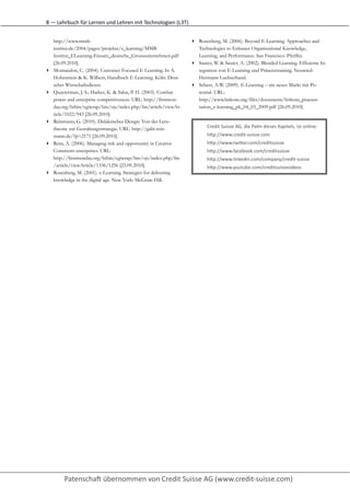 8	
  —	
  Lehrbuch	
  für	
  Lernen	
  und	
  Lehren	
  mit	
  Technologien	
  (L3T)


    http://www.mmb-                                                                        http://firstmonday.org/htbin/cgiwrap/bin/ojs/index.php/fm
    institut.de/2004/pages/projekte/e_learning/MMB-                                        /article/viewArticle/1336/1256 [23.09.2010].
    Institut_ELearning-Einsatz_deutsche_Grossunternehmen.pdf                           ▸   Rosenberg, M. (2001). e-Learning. Strategies for delivering
    [26.09.2010].                                                                          knowledge in the digital age. New York: McGraw-Hill.
▸   Montandon, C. (2004). Customer Focused E-Learning. In A.                           ▸   Rosenberg, M. (2006). Beyond E-Learning. Approaches and
    Hohenstein & K. Wilbers, Handbuch E-Learning. Köln: Deut-                              Technologies to Enhance Organizational Knowledge,
    scher Wirtschaftsdienst.                                                               Learning, and Performance. San Francisco: Pfeiffer.
▸   Quarterman, J. S.; Harker, K. & Salus, P. H. (2003). Combat                        ▸   Sauter, W. & Sauter, A. (2002). Blended Learning. Effiziente In-
    power and enterprise competitiveness. URL: http://firstmon-                            tegration von E-Learning und Präsenztraining. Neuwied:
    day.org/htbin/cgiwrap/bin/ojs/index.php/fm/article/viewAr-                             Hermann Luchterhand.
    ticle/1022/943 [26.09.2010].                                                       ▸   Scheer, A.W. (2009). E-Learning – ein neuer Markt mit Po-
▸   Reinmann, G. (2010). Didaktisches Design: Von der Lern-                                tential. URL:
    theorie zur Gestaltungsstrategie. URL: http://gabi-rein-                               http://www.bitkom.org/files/documents/bitkom_praesen-
    mann.de/?p=2171 [26.09.2010].                                                          tation_e-learning_pk_04_03_2009.pdf [26.09.2010].
▸   Rens, A. (2006). Managing risk and opportunity in Creative
    Commons enterprises. URL:
 
