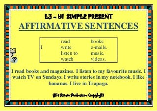 L3 – U1 SIMPLE PRESENT

AFFIRMATIVE SENTENCES
I

read
write
listen to
watch

books.
e-mails.
music.
videos.

I read books and magazines. I listen to my favourite music. I
watch TV on Sundays. I write stories in my notebook. I like
bananas. I live in Trapaga.
Gk’s Pirate Production (copyleft)

 