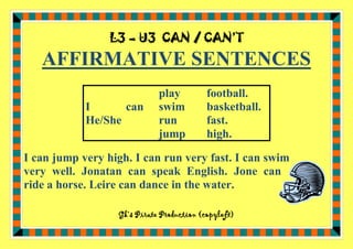 L3 – U3 CAN / CAN’T

AFFIRMATIVE SENTENCES
I
can
He/She

play
swim
run
jump

football.
basketball.
fast.
high.

I can jump very high. I can run very fast. I can swim
very well. Jonatan can speak English. Jone can
ride a horse. Leire can dance in the water.
Gk’s Pirate Production (copyleft)

 