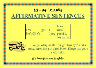 L3 – U4 TO HAVE

AFFIRMATIVE SENTENCES
book.
I’ve
got a
ears.
He’s/She’s
three pencils.
computer.
I’ve got a big book. I’ve got two eyes and a
nose. Aroa has got a red book. Diego has got a
motorbike.
Gk’s Pirate Production (copyleft)

 